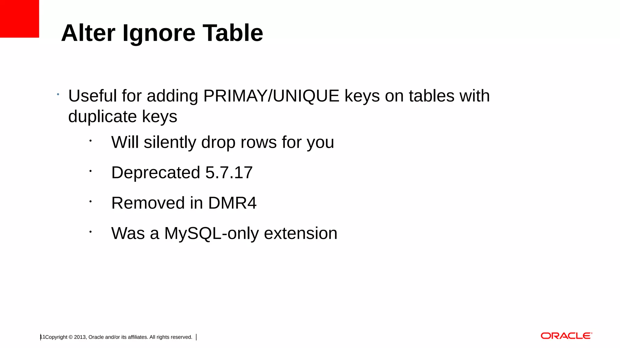 Alter Ignore Table
•

Useful for adding PRIMAY/UNIQUE keys on tables with
duplicate keys
•
Will silently drop rows for you
•

Deprecated 5.7.17

•

Removed in DMR4

•

Was a MySQL-only extension

11Copyright © 2013, Oracle and/or its affiliates. All rights reserved.

 