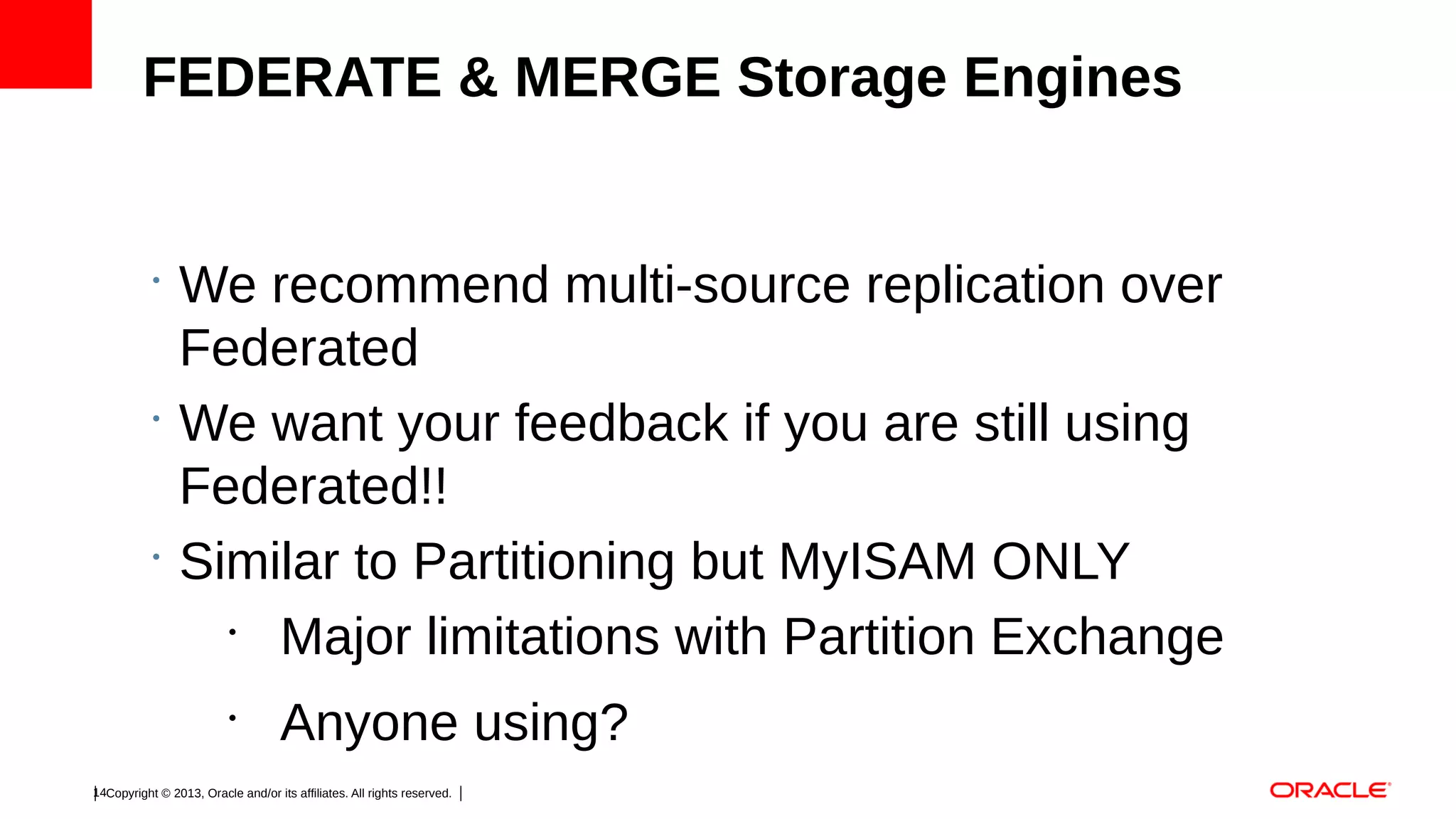FEDERATE & MERGE Storage Engines

•

•

•

We recommend multi-source replication over
Federated
We want your feedback if you are still using
Federated!!
Similar to Partitioning but MyISAM ONLY
•
Major limitations with Partition Exchange
•

Anyone using?

14Copyright © 2013, Oracle and/or its affiliates. All rights reserved.

 