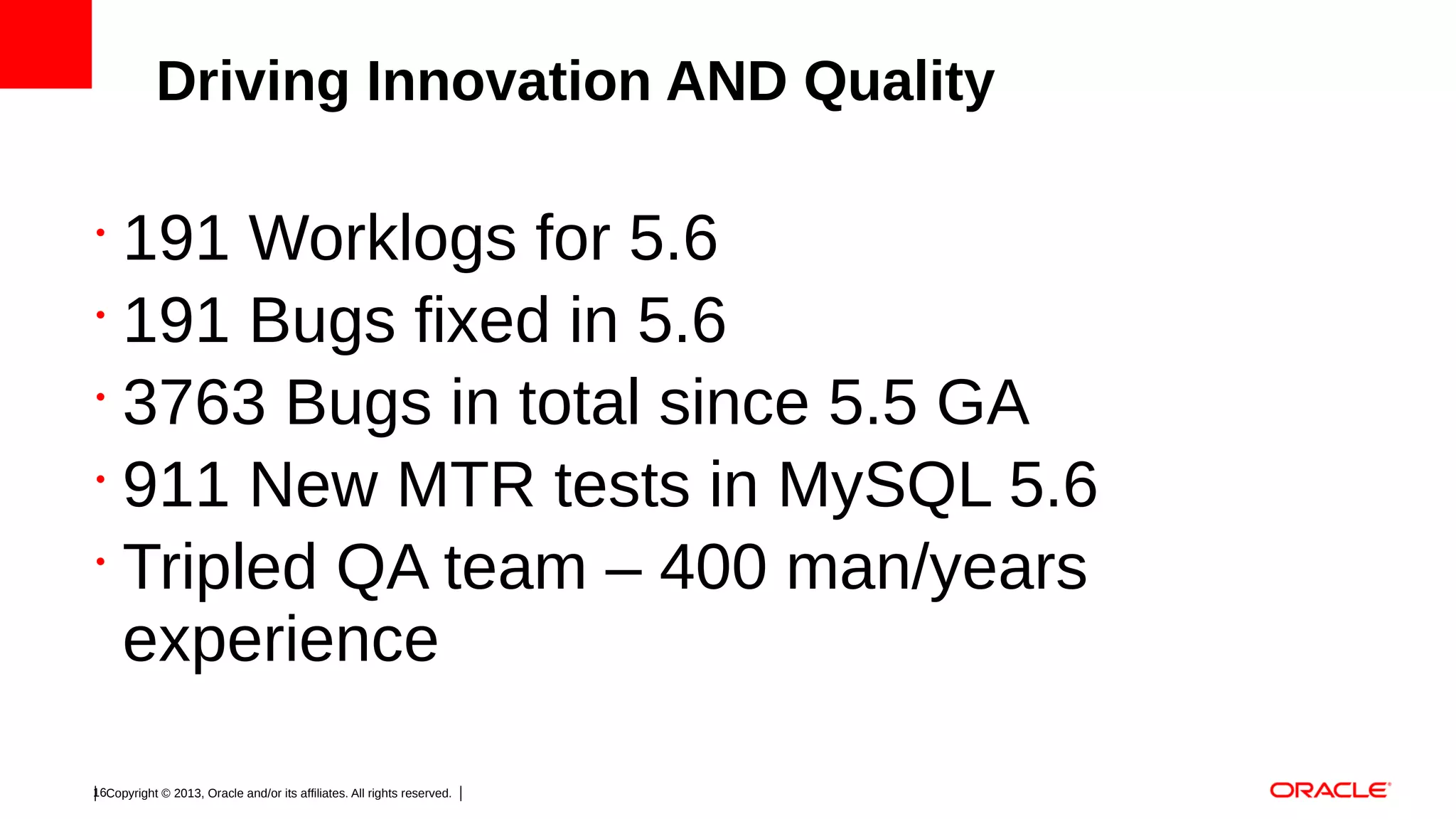 Driving Innovation AND Quality

191 Worklogs for 5.6
•
191 Bugs fixed in 5.6
•
3763 Bugs in total since 5.5 GA
•
911 New MTR tests in MySQL 5.6
•
Tripled QA team – 400 man/years
experience
•

16Copyright © 2013, Oracle and/or its affiliates. All rights reserved.

 