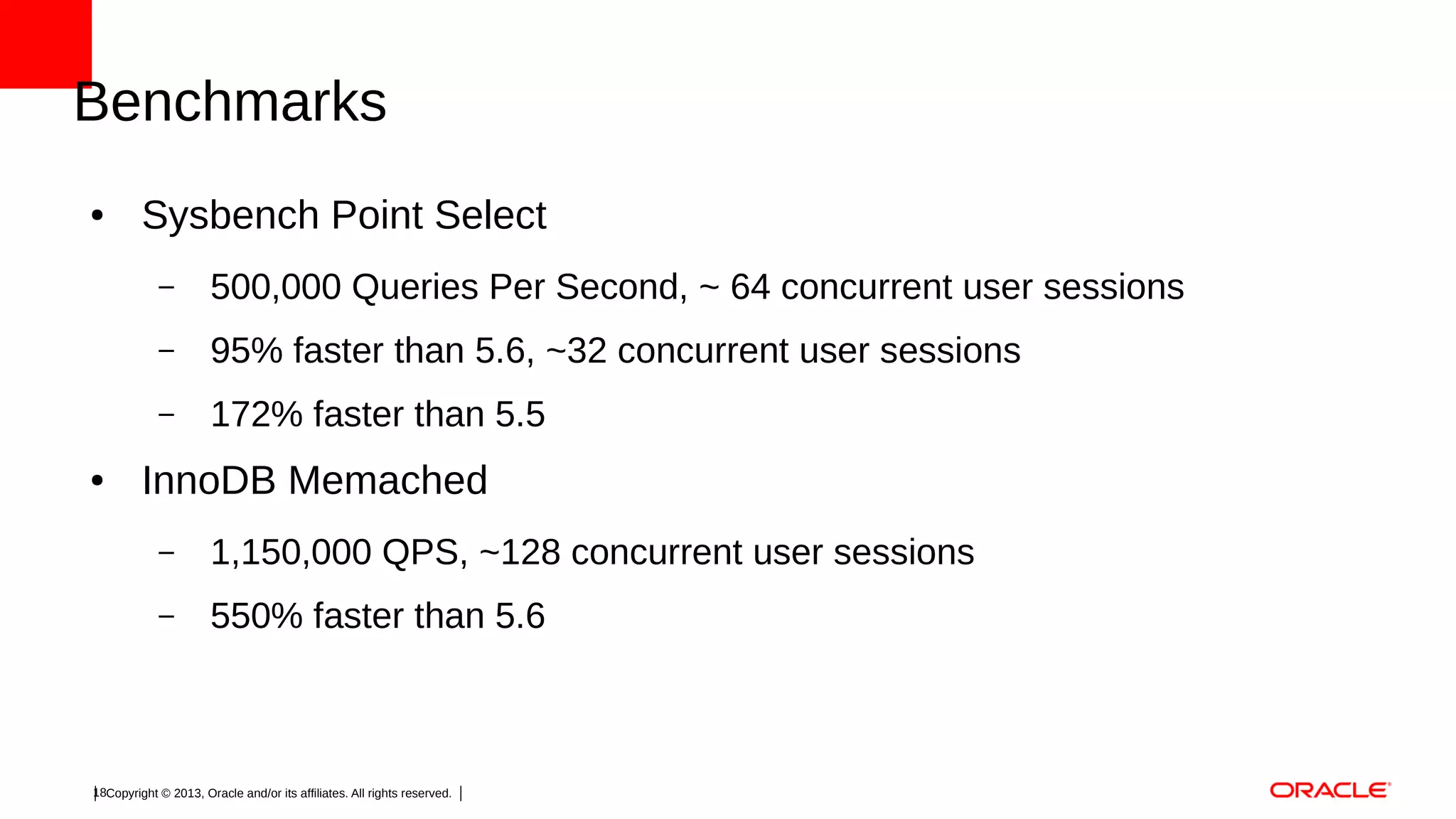 Benchmarks
●

Sysbench Point Select
–
–

95% faster than 5.6, ~32 concurrent user sessions

–
●

500,000 Queries Per Second, ~ 64 concurrent user sessions
172% faster than 5.5

InnoDB Memached
–

1,150,000 QPS, ~128 concurrent user sessions

–

550% faster than 5.6

18Copyright © 2013, Oracle and/or its affiliates. All rights reserved.

 