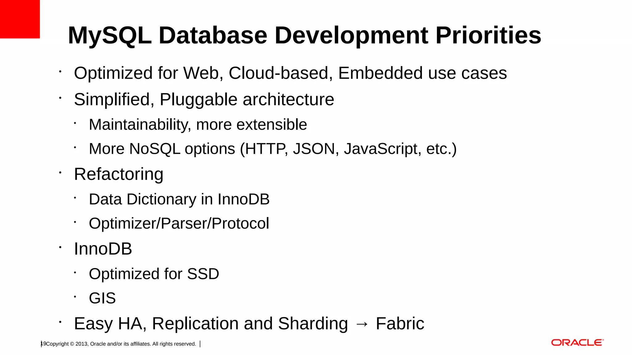 MySQL Database Development Priorities
•

Optimized for Web, Cloud-based, Embedded use cases

•

Simplified, Pluggable architecture
•
•

•

Maintainability, more extensible
More NoSQL options (HTTP, JSON, JavaScript, etc.)

Refactoring
•
•

•

Data Dictionary in InnoDB
Optimizer/Parser/Protocol

InnoDB
•
•

•

Optimized for SSD
GIS

Easy HA, Replication and Sharding → Fabric

19Copyright © 2013, Oracle and/or its affiliates. All rights reserved.

 