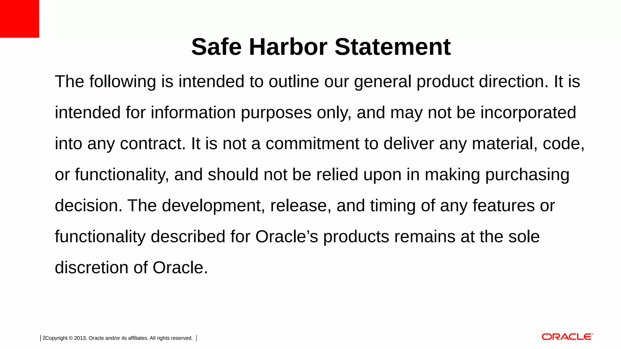 Safe Harbor Statement
The following is intended to outline our general product direction. It is
intended for information purposes only, and may not be incorporated
into any contract. It is not a commitment to deliver any material, code,
or functionality, and should not be relied upon in making purchasing
decision. The development, release, and timing of any features or
functionality described for Oracle’s products remains at the sole
discretion of Oracle.

2Copyright © 2013, Oracle and/or its affiliates. All rights reserved.

 
