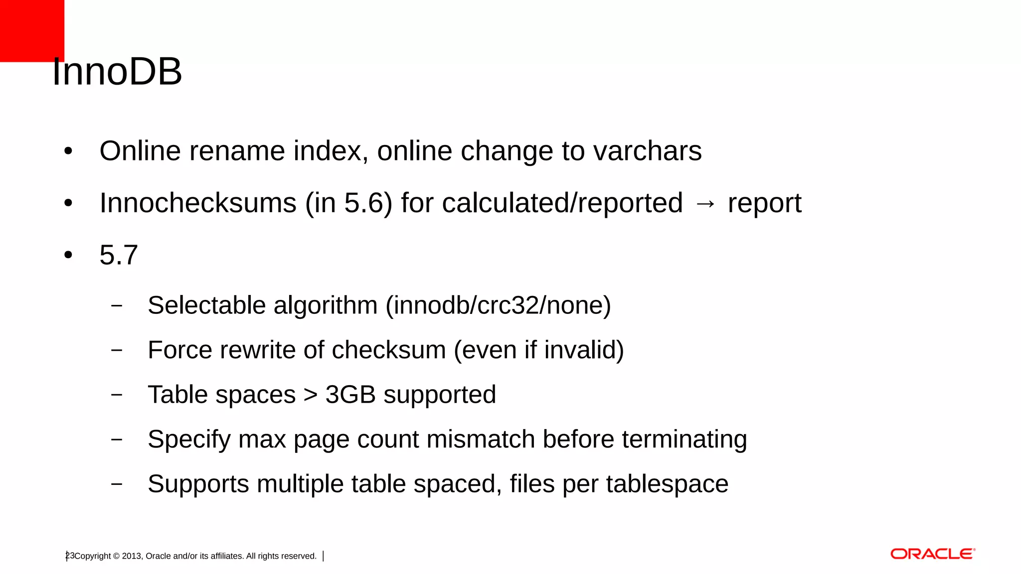 InnoDB
●

Online rename index, online change to varchars

●

Innochecksums (in 5.6) for calculated/reported → report

●

5.7
–

Selectable algorithm (innodb/crc32/none)

–

Force rewrite of checksum (even if invalid)

–

Table spaces > 3GB supported

–

Specify max page count mismatch before terminating

–

Supports multiple table spaced, files per tablespace

23Copyright © 2013, Oracle and/or its affiliates. All rights reserved.

 
