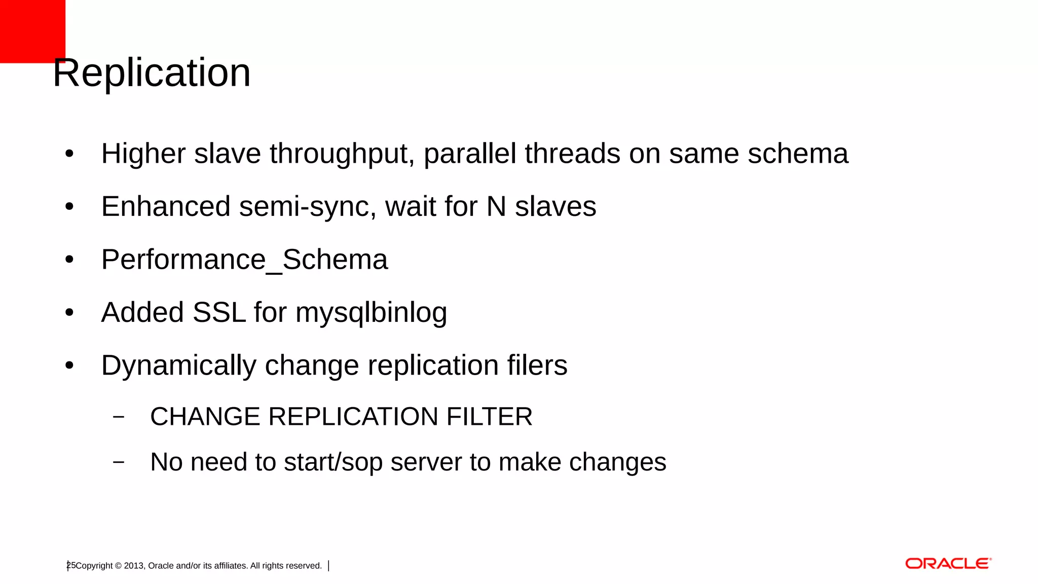 Replication
●

Higher slave throughput, parallel threads on same schema

●

Enhanced semi-sync, wait for N slaves

●

Performance_Schema

●

Added SSL for mysqlbinlog

●

Dynamically change replication filers
–

CHANGE REPLICATION FILTER

–

No need to start/sop server to make changes

25Copyright © 2013, Oracle and/or its affiliates. All rights reserved.

 