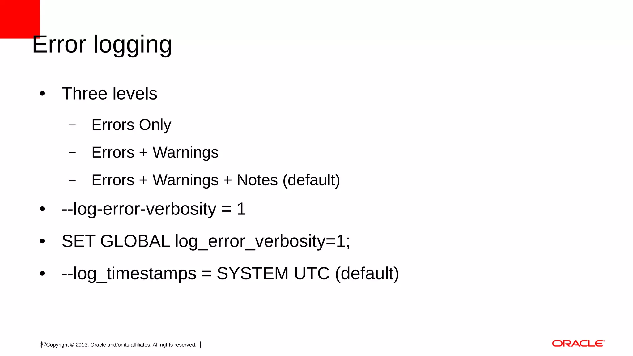 Error logging
●

Three levels
–

Errors Only

–

Errors + Warnings

–

Errors + Warnings + Notes (default)

●

--log-error-verbosity = 1

●

SET GLOBAL log_error_verbosity=1;

●

--log_timestamps = SYSTEM UTC (default)

27Copyright © 2013, Oracle and/or its affiliates. All rights reserved.

 