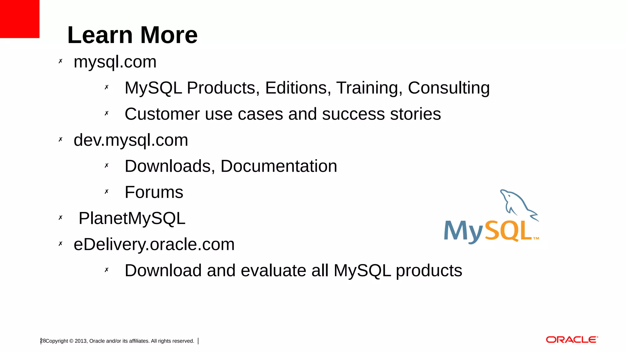 Learn More
✗

mysql.com
✗
MySQL Products, Editions, Training, Consulting
Customer use cases and success stories
dev.mysql.com
✗
Downloads, Documentation
✗
Forums
PlanetMySQL
eDelivery.oracle.com
✗

✗

✗
✗

✗

Download and evaluate all MySQL products

28Copyright © 2013, Oracle and/or its affiliates. All rights reserved.

 