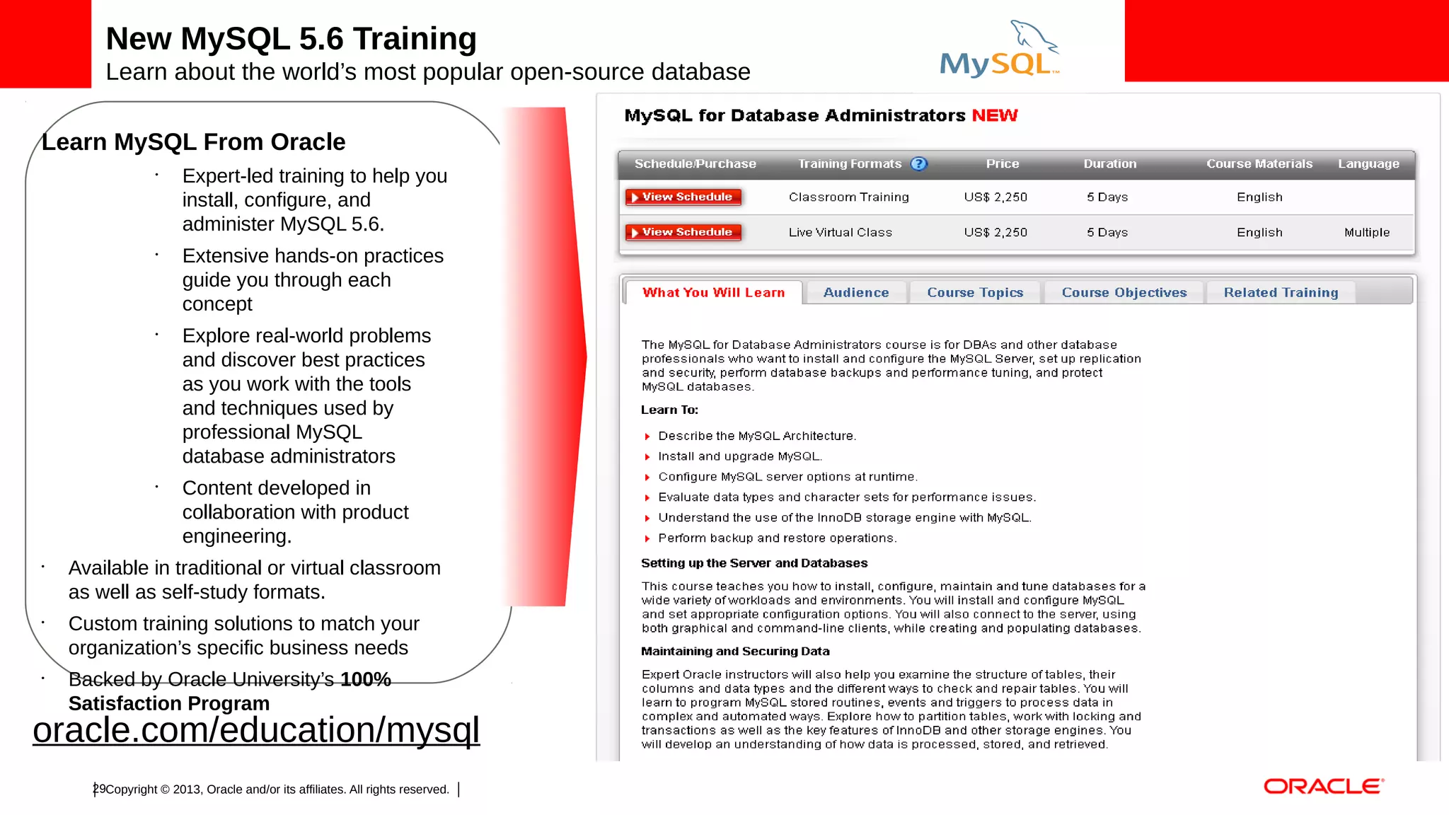 New MySQL 5.6 Training
Learn about the world’s most popular open-source database
Learn MySQL From Oracle
•

•

•

•

•

•

•

Expert-led training to help you
install, configure, and
administer MySQL 5.6.
Extensive hands-on practices
guide you through each
concept
Explore real-world problems
and discover best practices
as you work with the tools
and techniques used by
professional MySQL
database administrators
Content developed in
collaboration with product
engineering.

Available in traditional or virtual classroom
as well as self-study formats.
Custom training solutions to match your
organization’s specific business needs
Backed by Oracle University’s 100%
Satisfaction Program

oracle.com/education/mysql
29Copyright © 2013, Oracle and/or its affiliates. All rights reserved.

 