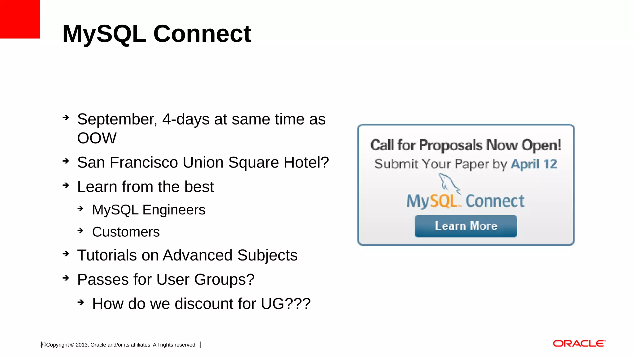MySQL Connect

➔

September, 4-days at same time as
OOW

➔

San Francisco Union Square Hotel?

➔

Learn from the best
➔

MySQL Engineers

➔

Customers

➔

Tutorials on Advanced Subjects

➔

Passes for User Groups?
➔

How do we discount for UG???

30Copyright © 2013, Oracle and/or its affiliates. All rights reserved.

 