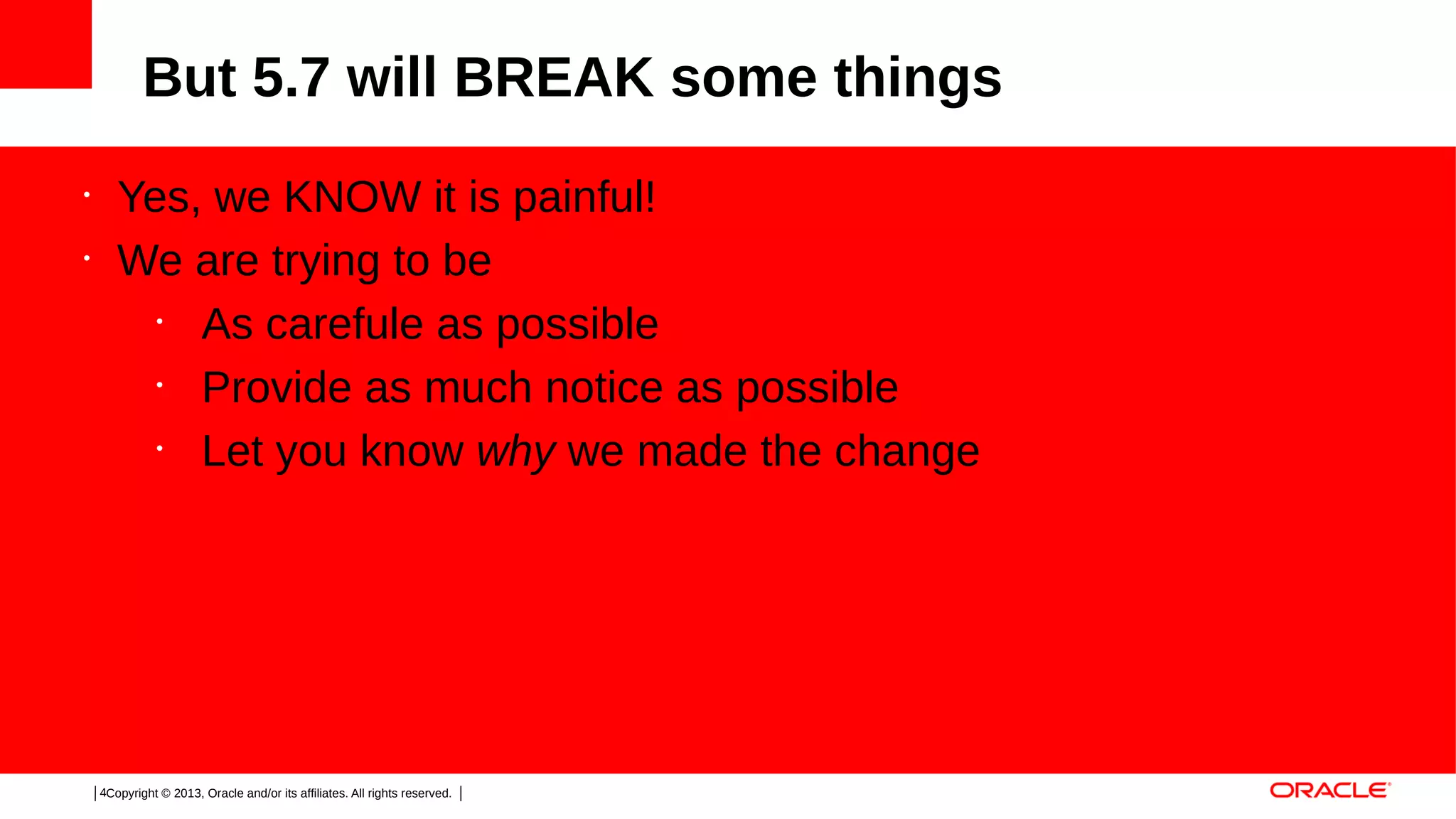 But 5.7 will BREAK some things
•
•

Yes, we KNOW it is painful!
We are trying to be
•
As carefule as possible
•
Provide as much notice as possible
•
Let you know why we made the change

4Copyright © 2013, Oracle and/or its affiliates. All rights reserved.

 