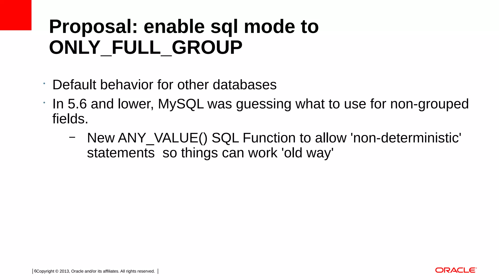 Proposal: enable sql mode to
ONLY_FULL_GROUP
•
•

Default behavior for other databases
In 5.6 and lower, MySQL was guessing what to use for non-grouped
fields.
– New ANY_VALUE() SQL Function to allow 'non-deterministic'
statements so things can work 'old way'

6Copyright © 2013, Oracle and/or its affiliates. All rights reserved.

 