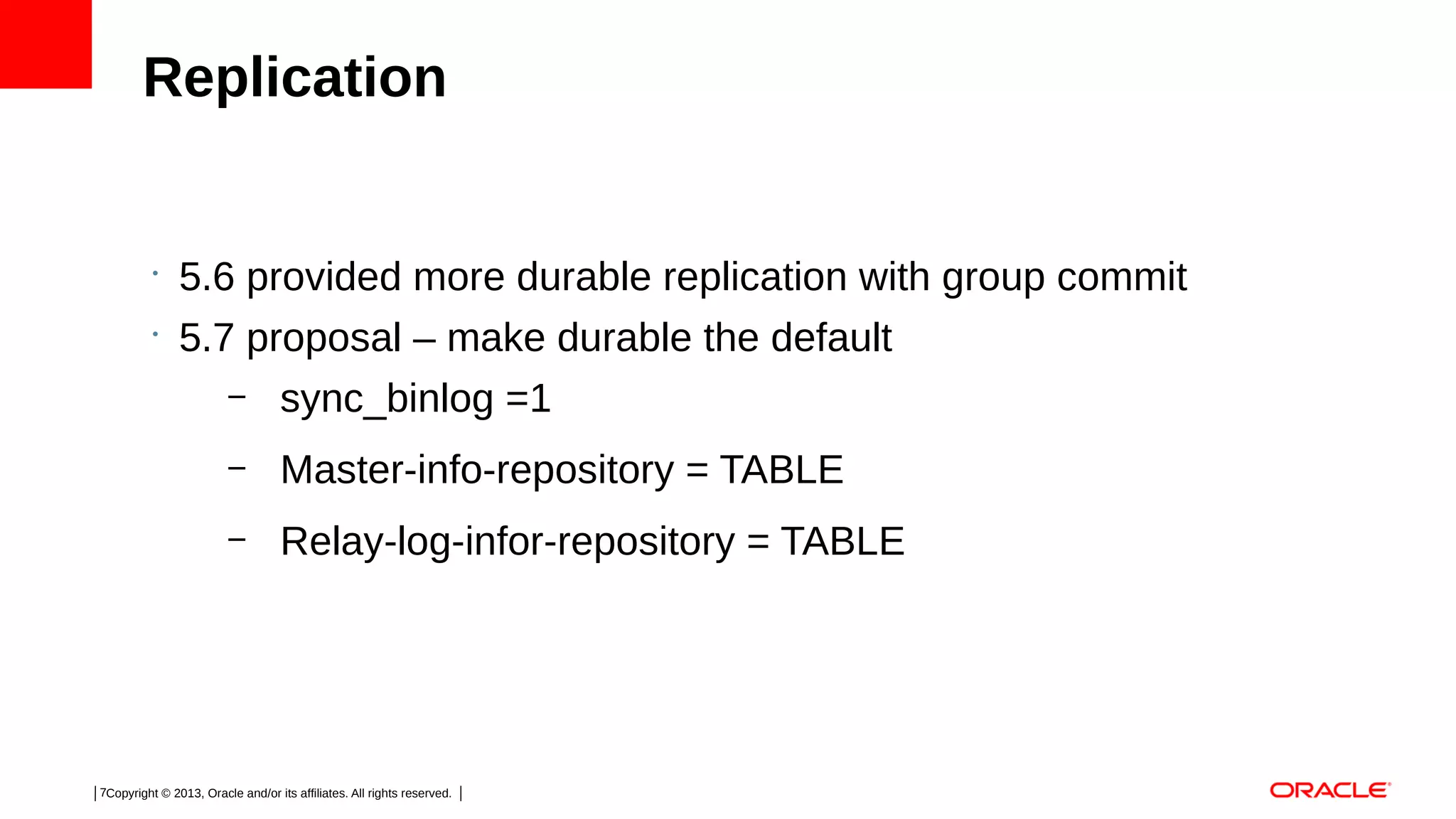 Replication

•
•

5.6 provided more durable replication with group commit
5.7 proposal – make durable the default
– sync_binlog =1
–

Master-info-repository = TABLE

–

Relay-log-infor-repository = TABLE

7Copyright © 2013, Oracle and/or its affiliates. All rights reserved.

 