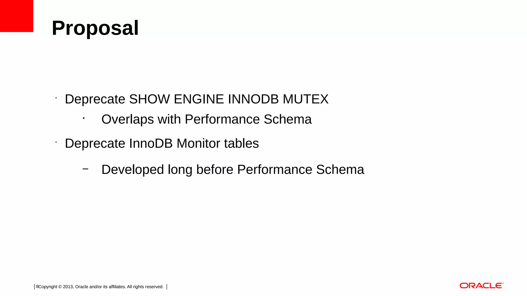 Proposal

•

Deprecate SHOW ENGINE INNODB MUTEX
•

•

Overlaps with Performance Schema

Deprecate InnoDB Monitor tables
–

Developed long before Performance Schema

8Copyright © 2013, Oracle and/or its affiliates. All rights reserved.

 