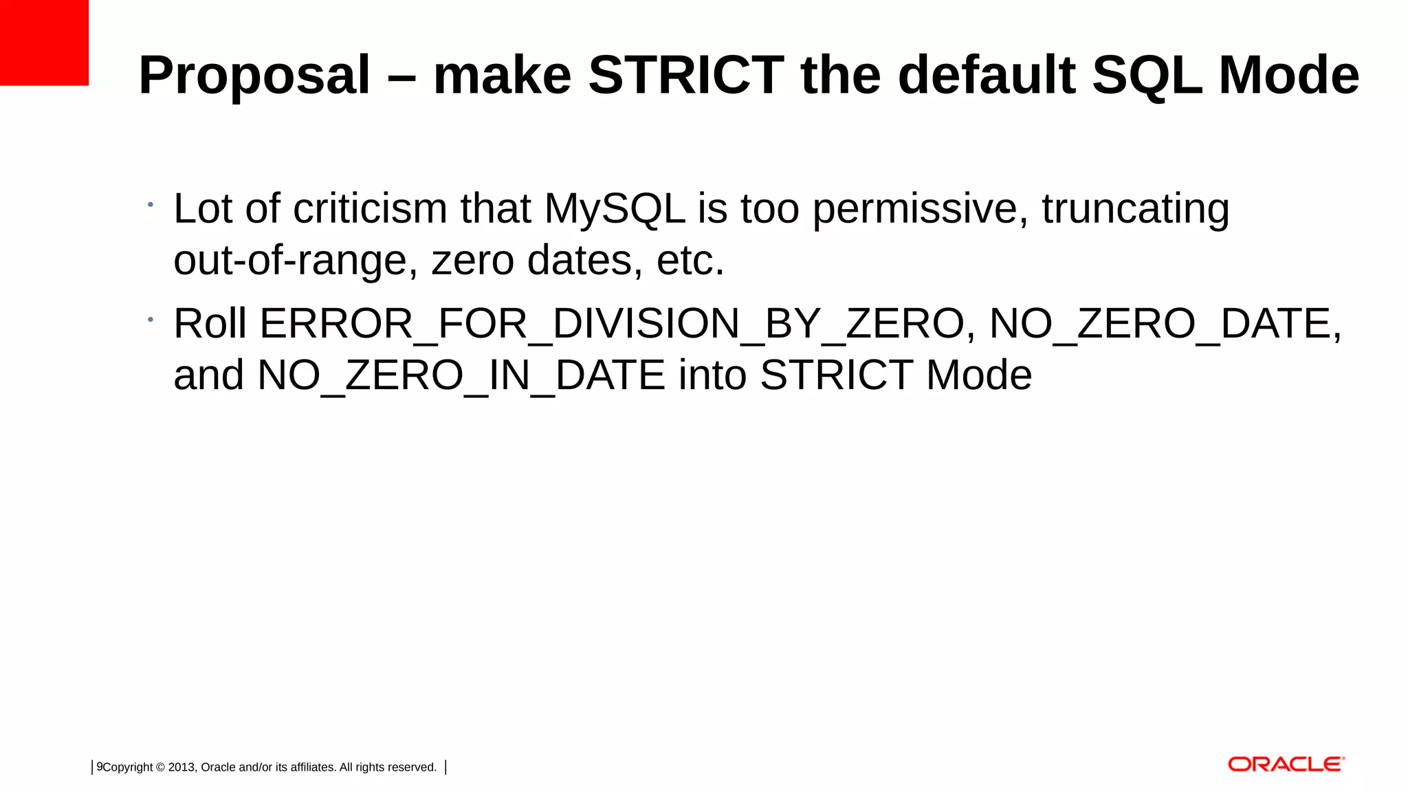 Proposal – make STRICT the default SQL Mode
•

•

Lot of criticism that MySQL is too permissive, truncating
out-of-range, zero dates, etc.
Roll ERROR_FOR_DIVISION_BY_ZERO, NO_ZERO_DATE,
and NO_ZERO_IN_DATE into STRICT Mode

9Copyright © 2013, Oracle and/or its affiliates. All rights reserved.

 