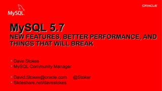 Copyright © 2013, Oracle and/or its affiliates. All rights reserved.1
§ Dave Stokes
§ MySQL Community Manager
§ David.Stokes@oracle.com @Stoker
§ Slideshare.net/davestokes
MySQL 5.7MySQL 5.7
NEW FEATURES, BETTER PERFORMANCE, ANDNEW FEATURES, BETTER PERFORMANCE, AND
THINGS THAT WILL BREAKTHINGS THAT WILL BREAK
 