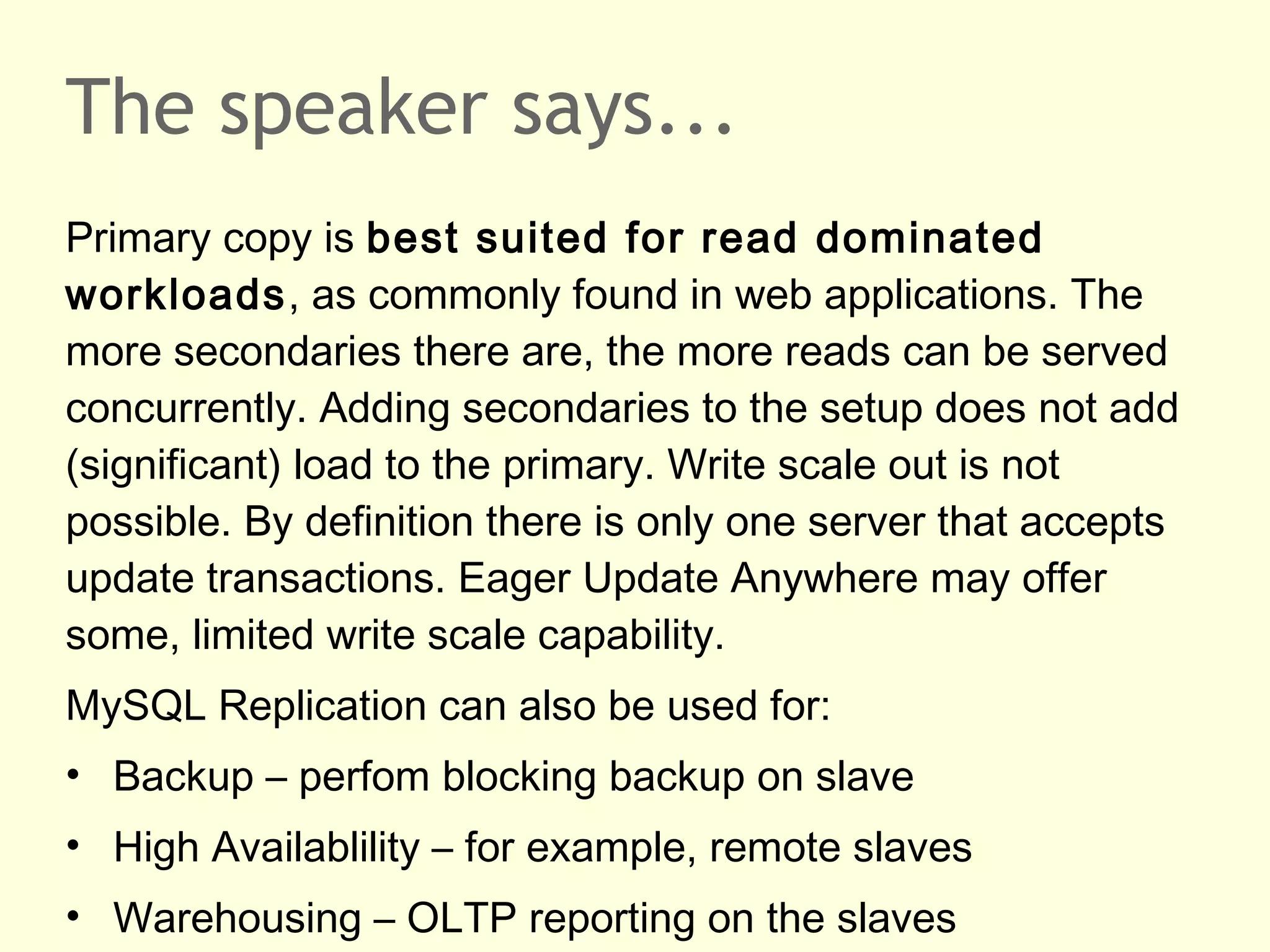 The speaker says...
Primary copy is best suited for read dominated
workloads, as commonly found in web applications. The
more secondaries there are, the more reads can be served
concurrently. Adding secondaries to the setup does not add
(significant) load to the primary. Write scale out is not
possible. By definition there is only one server that accepts
update transactions. Eager Update Anywhere may offer
some, limited write scale capability.
MySQL Replication can also be used for:
• Backup – perfom blocking backup on slave
• High Availablility – for example, remote slaves
• Warehousing – OLTP reporting on the slaves
 