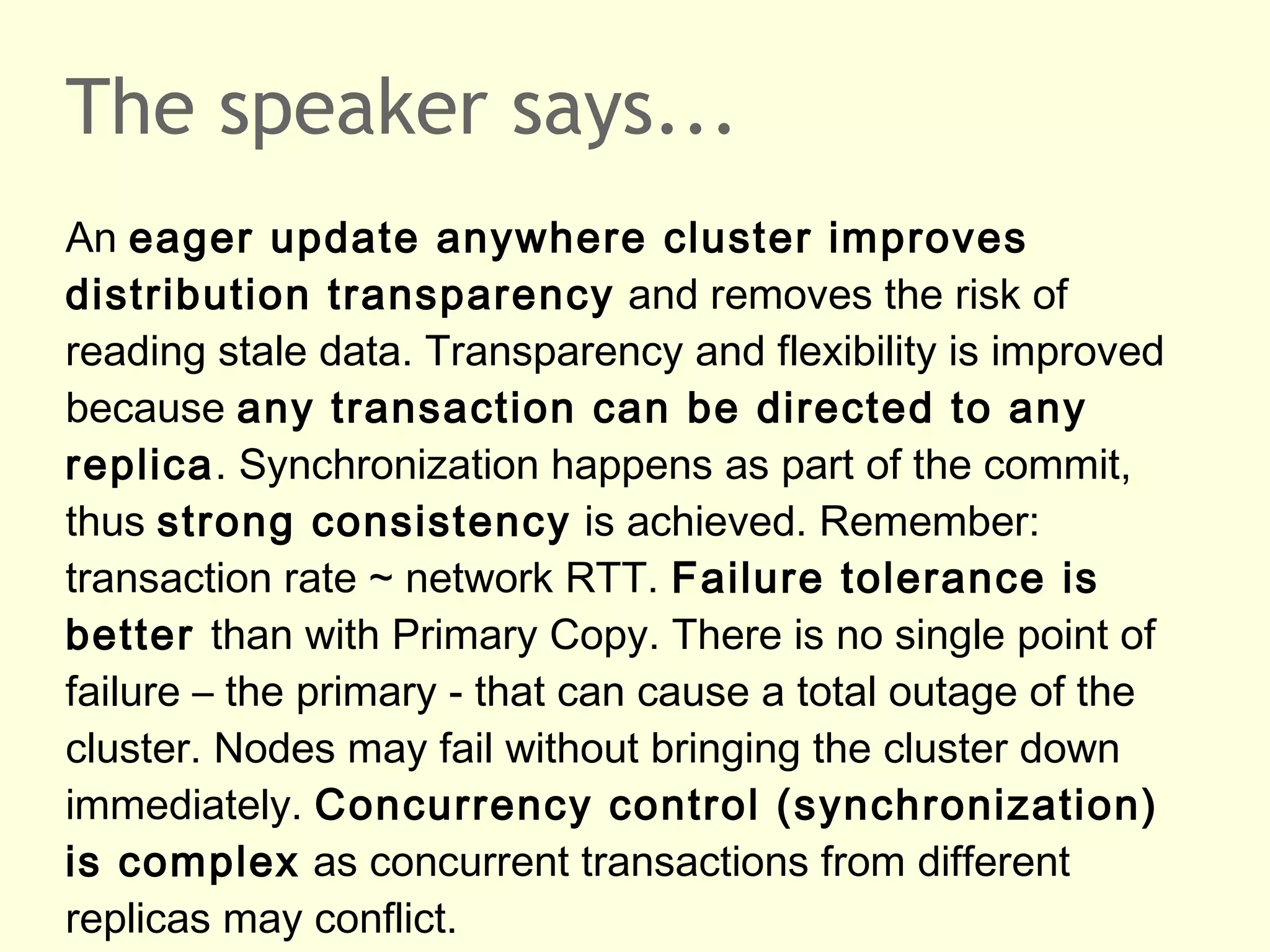 The speaker says...
An eager update anywhere cluster improves
distribution transparency and removes the risk of
reading stale data. Transparency and flexibility is improved
because any transaction can be directed to any
replica. Synchronization happens as part of the commit,
thus strong consistency is achieved. Remember:
transaction rate ~ network RTT. Failure tolerance is
better than with Primary Copy. There is no single point of
failure – the primary - that can cause a total outage of the
cluster. Nodes may fail without bringing the cluster down
immediately. Concurrency control (synchronization)
is complex as concurrent transactions from different
replicas may conflict.
 