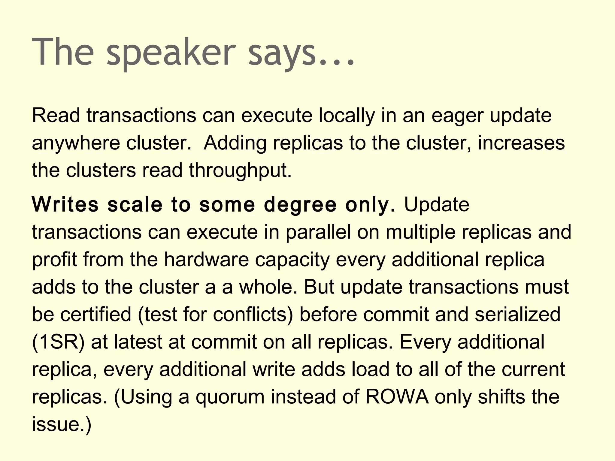 The speaker says...
Read transactions can execute locally in an eager update
anywhere cluster. Adding replicas to the cluster, increases
the clusters read throughput.
Writes scale to some degree only. Update
transactions can execute in parallel on multiple replicas and
profit from the hardware capacity every additional replica
adds to the cluster a a whole. But update transactions must
be certified (test for conflicts) before commit and serialized
(1SR) at latest at commit on all replicas. Every additional
replica, every additional write adds load to all of the current
replicas. (Using a quorum instead of ROWA only shifts the
issue.)
 