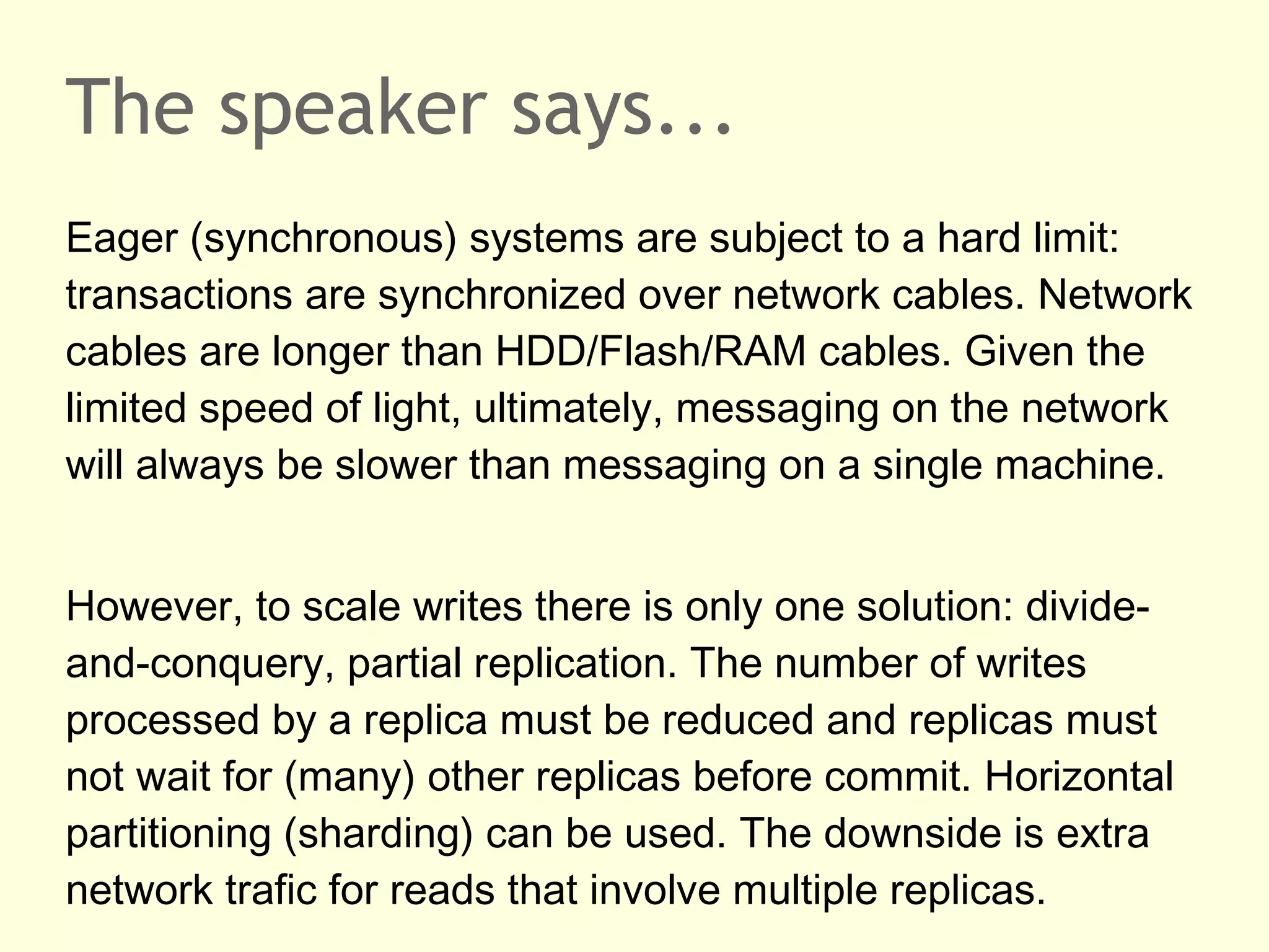 The speaker says...
Eager (synchronous) systems are subject to a hard limit:
transactions are synchronized over network cables. Network
cables are longer than HDD/Flash/RAM cables. Given the
limited speed of light, ultimately, messaging on the network
will always be slower than messaging on a single machine.
However, to scale writes there is only one solution: divide-
and-conquery, partial replication. The number of writes
processed by a replica must be reduced and replicas must
not wait for (many) other replicas before commit. Horizontal
partitioning (sharding) can be used. The downside is extra
network trafic for reads that involve multiple replicas.
 