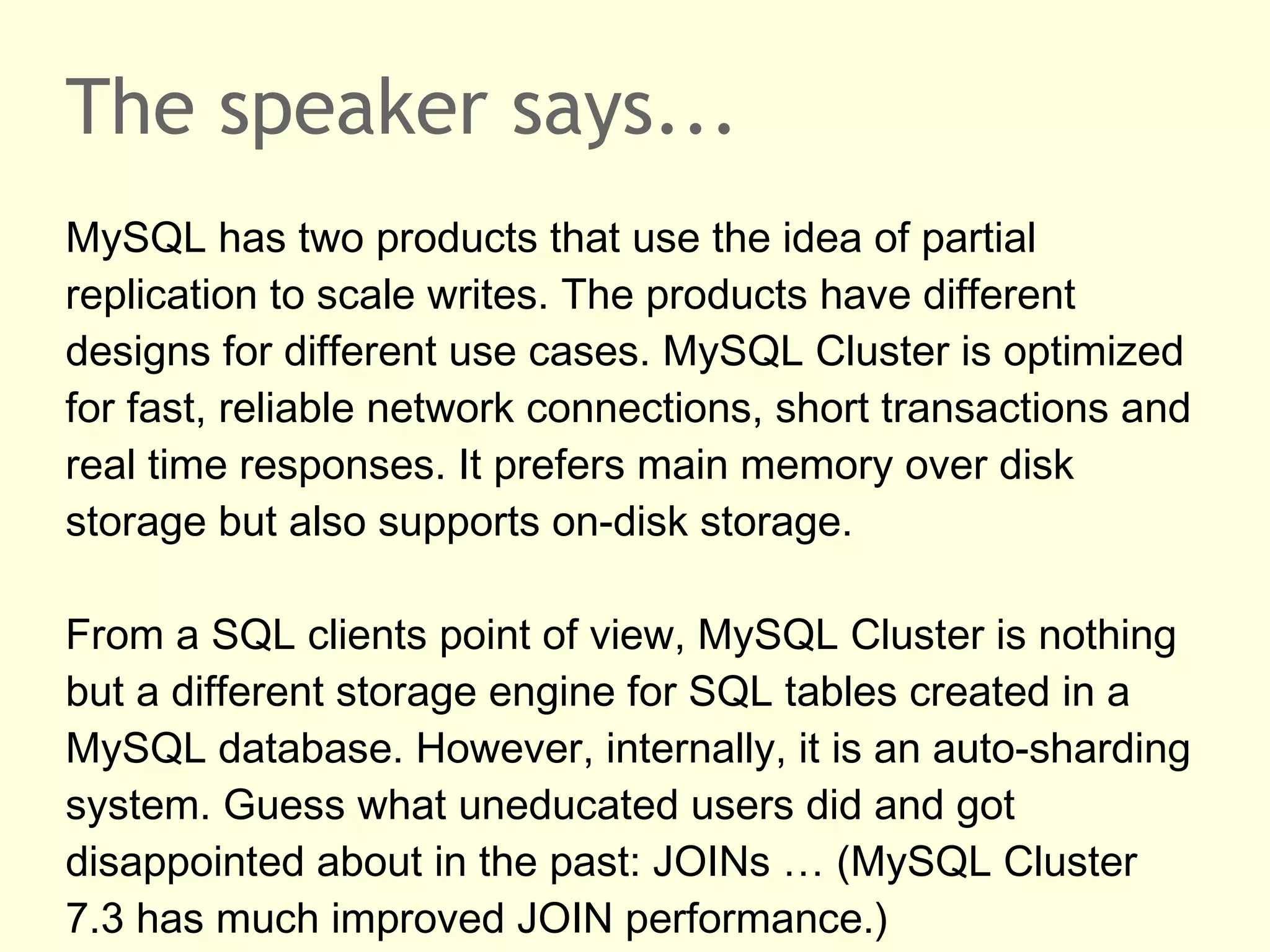 The speaker says...
MySQL has two products that use the idea of partial
replication to scale writes. The products have different
designs for different use cases. MySQL Cluster is optimized
for fast, reliable network connections, short transactions and
real time responses. It prefers main memory over disk
storage but also supports on-disk storage.
From a SQL clients point of view, MySQL Cluster is nothing
but a different storage engine for SQL tables created in a
MySQL database. However, internally, it is an auto-sharding
system. Guess what uneducated users did and got
disappointed about in the past: JOINs … (MySQL Cluster
7.3 has much improved JOIN performance.)
 