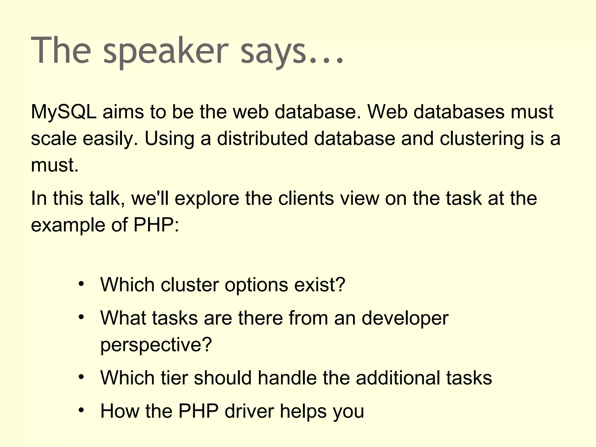 The speaker says...
MySQL aims to be the web database. Web databases must
scale easily. Using a distributed database and clustering is a
must.
In this talk, we'll explore the clients view on the task at the
example of PHP:
• Which cluster options exist?
• What tasks are there from an developer
perspective?
• Which tier should handle the additional tasks
• How the PHP driver helps you
 