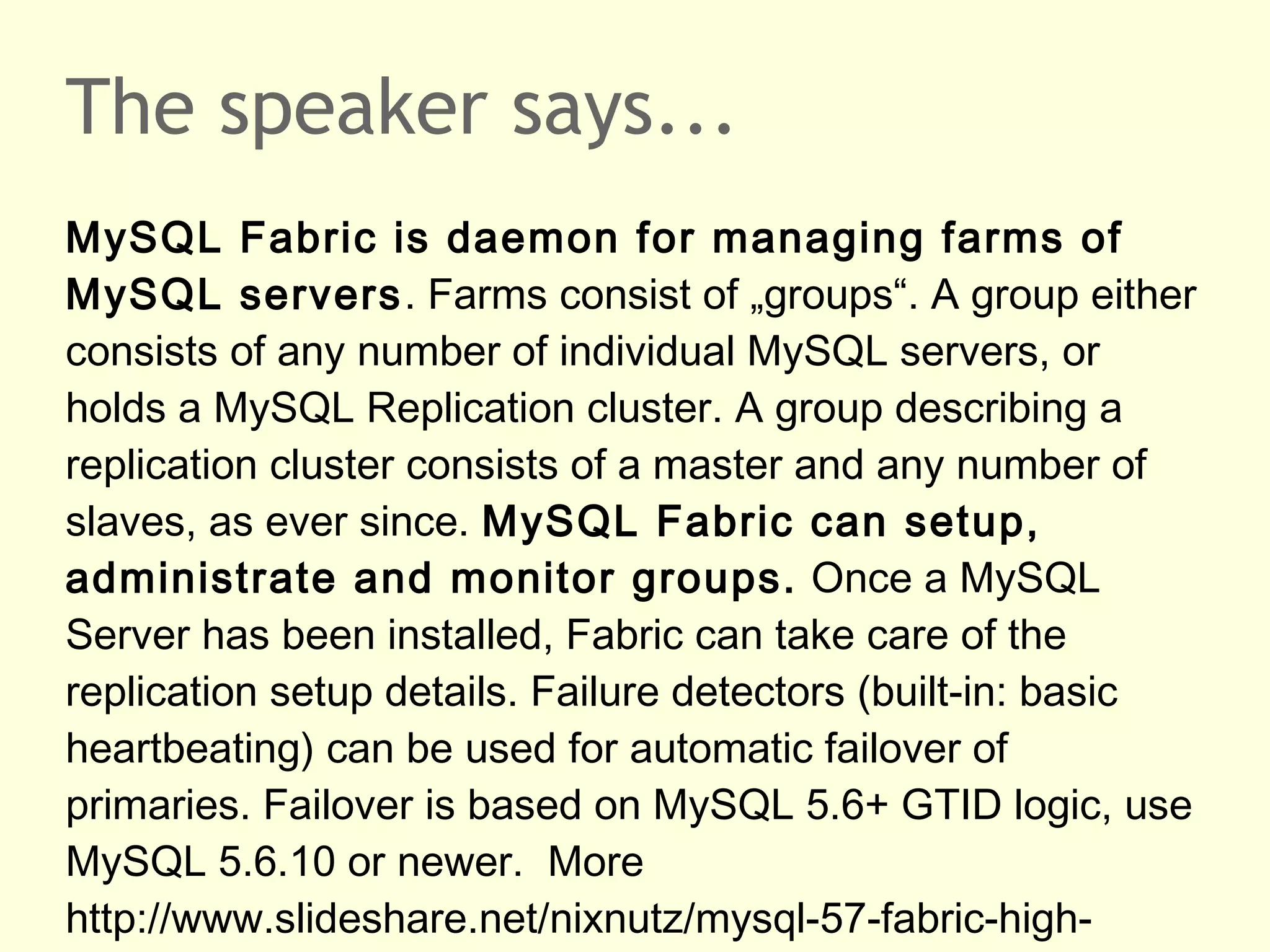 The speaker says...
MySQL Fabric is daemon for managing farms of
MySQL servers. Farms consist of „groups“. A group either
consists of any number of individual MySQL servers, or
holds a MySQL Replication cluster. A group describing a
replication cluster consists of a master and any number of
slaves, as ever since. MySQL Fabric can setup,
administrate and monitor groups. Once a MySQL
Server has been installed, Fabric can take care of the
replication setup details. Failure detectors (built-in: basic
heartbeating) can be used for automatic failover of
primaries. Failover is based on MySQL 5.6+ GTID logic, use
MySQL 5.6.10 or newer. More
http://www.slideshare.net/nixnutz/mysql-57-fabric-high-
 