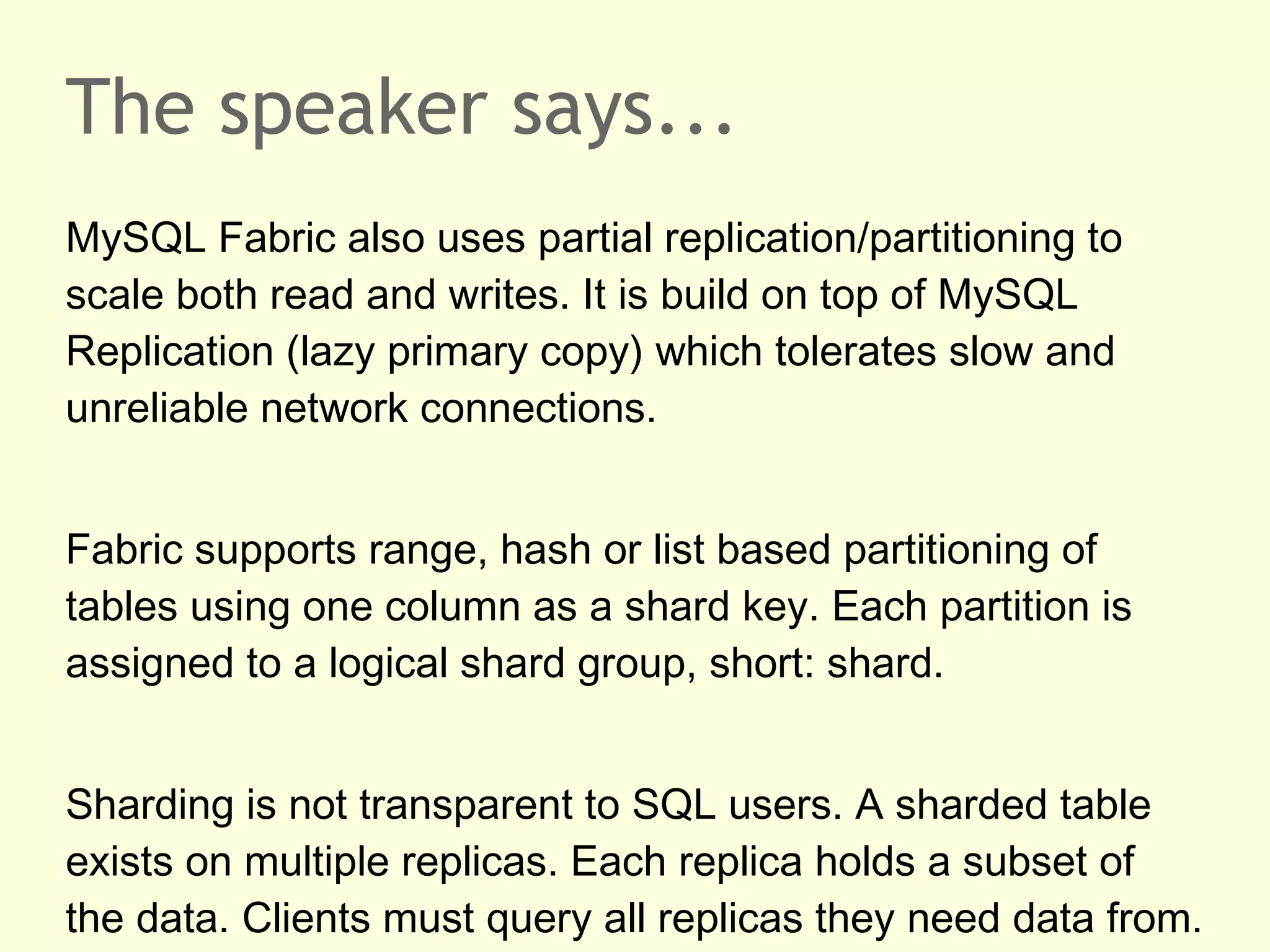 The speaker says...
MySQL Fabric also uses partial replication/partitioning to
scale both read and writes. It is build on top of MySQL
Replication (lazy primary copy) which tolerates slow and
unreliable network connections.
Fabric supports range, hash or list based partitioning of
tables using one column as a shard key. Each partition is
assigned to a logical shard group, short: shard.
Sharding is not transparent to SQL users. A sharded table
exists on multiple replicas. Each replica holds a subset of
the data. Clients must query all replicas they need data from.
 