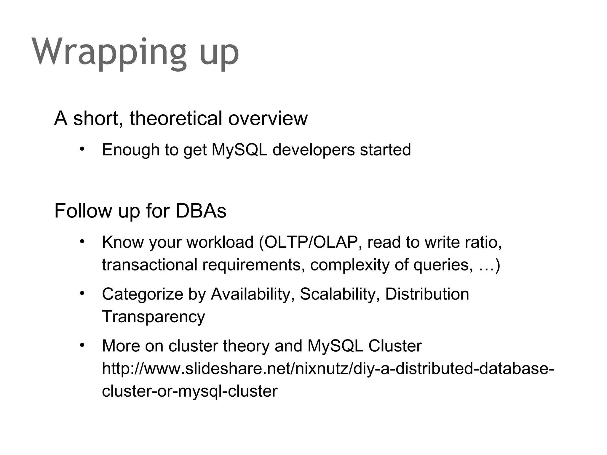 A short, theoretical overview
• Enough to get MySQL developers started
Follow up for DBAs
• Know your workload (OLTP/OLAP, read to write ratio,
transactional requirements, complexity of queries, …)
• Categorize by Availability, Scalability, Distribution
Transparency
• More on cluster theory and MySQL Cluster
http://www.slideshare.net/nixnutz/diy-a-distributed-database-
cluster-or-mysql-cluster
Wrapping up
 