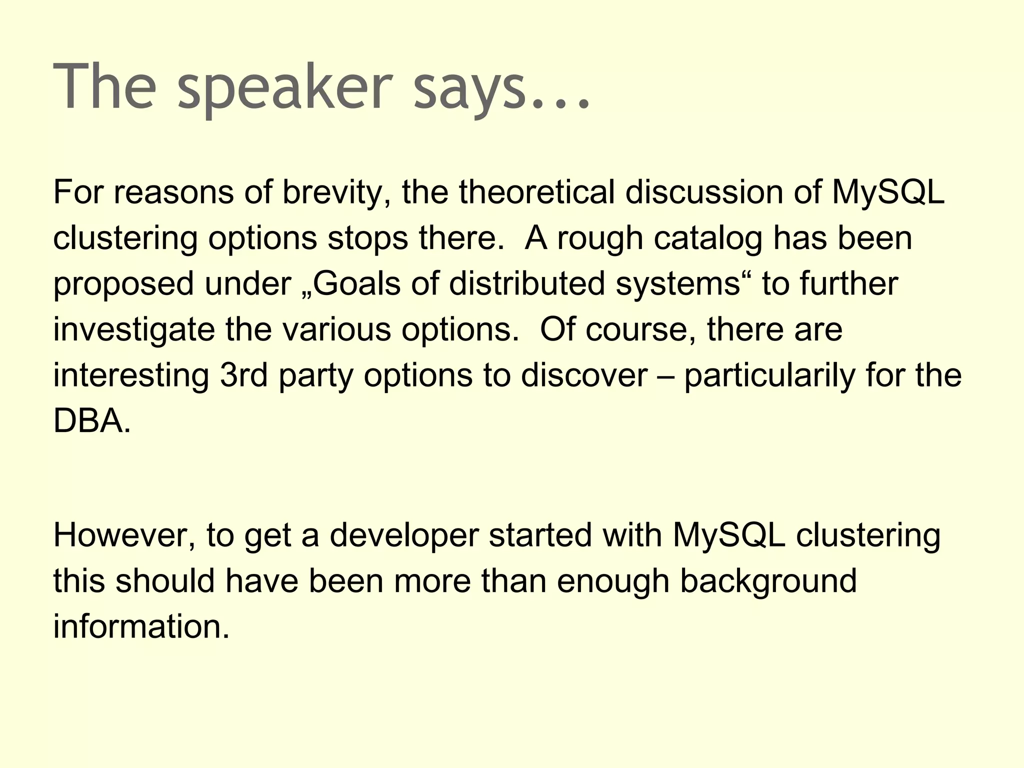 The speaker says...
For reasons of brevity, the theoretical discussion of MySQL
clustering options stops there. A rough catalog has been
proposed under „Goals of distributed systems“ to further
investigate the various options. Of course, there are
interesting 3rd party options to discover – particularily for the
DBA.
However, to get a developer started with MySQL clustering
this should have been more than enough background
information.
 