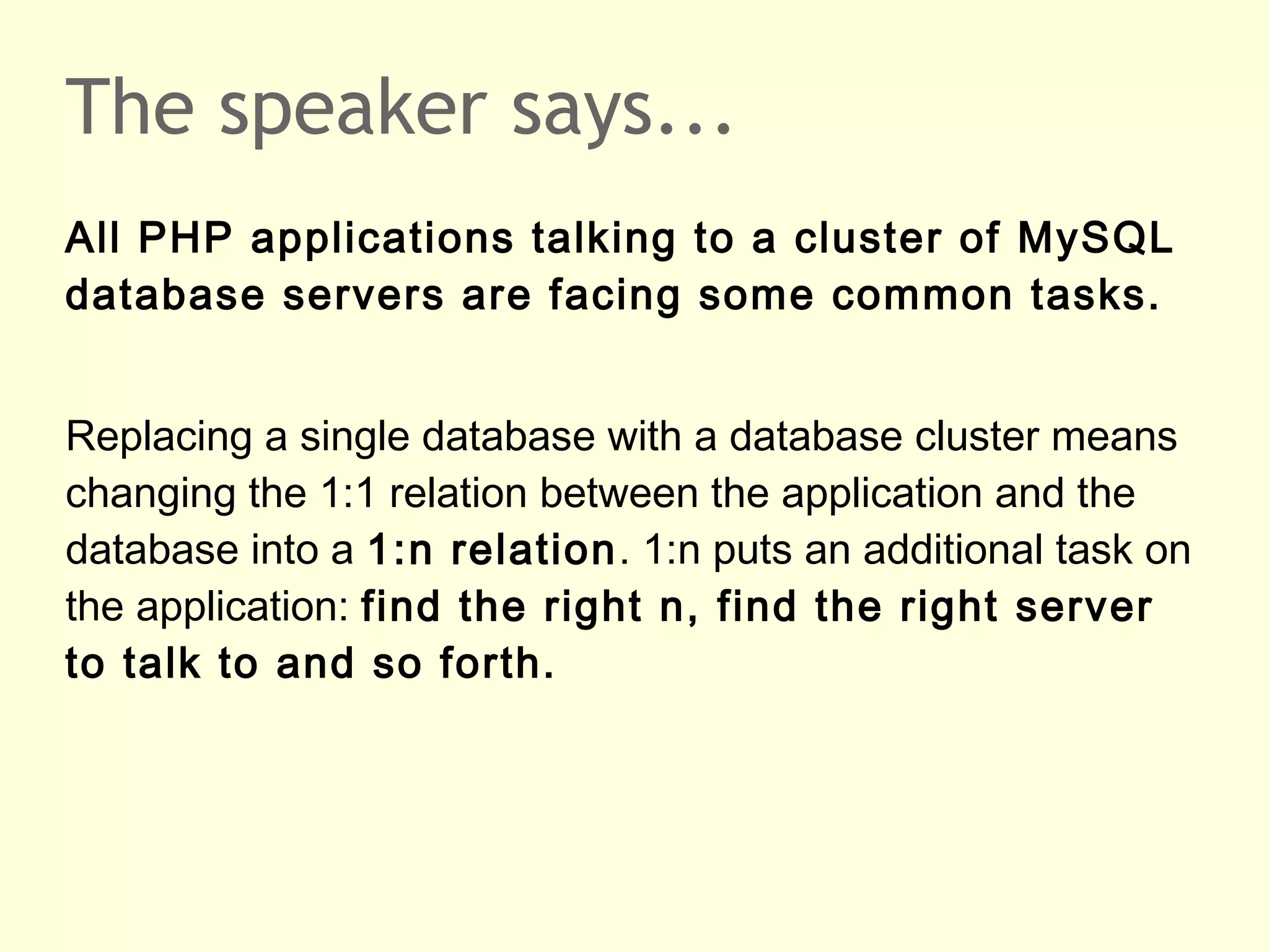 The speaker says...
All PHP applications talking to a cluster of MySQL
database servers are facing some common tasks.
Replacing a single database with a database cluster means
changing the 1:1 relation between the application and the
database into a 1:n relation. 1:n puts an additional task on
the application: find the right n, find the right server
to talk to and so forth.
 