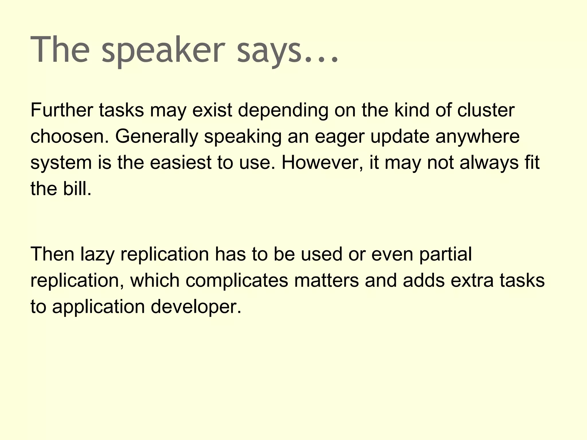 The speaker says...
Further tasks may exist depending on the kind of cluster
choosen. Generally speaking an eager update anywhere
system is the easiest to use. However, it may not always fit
the bill.
Then lazy replication has to be used or even partial
replication, which complicates matters and adds extra tasks
to application developer.
 