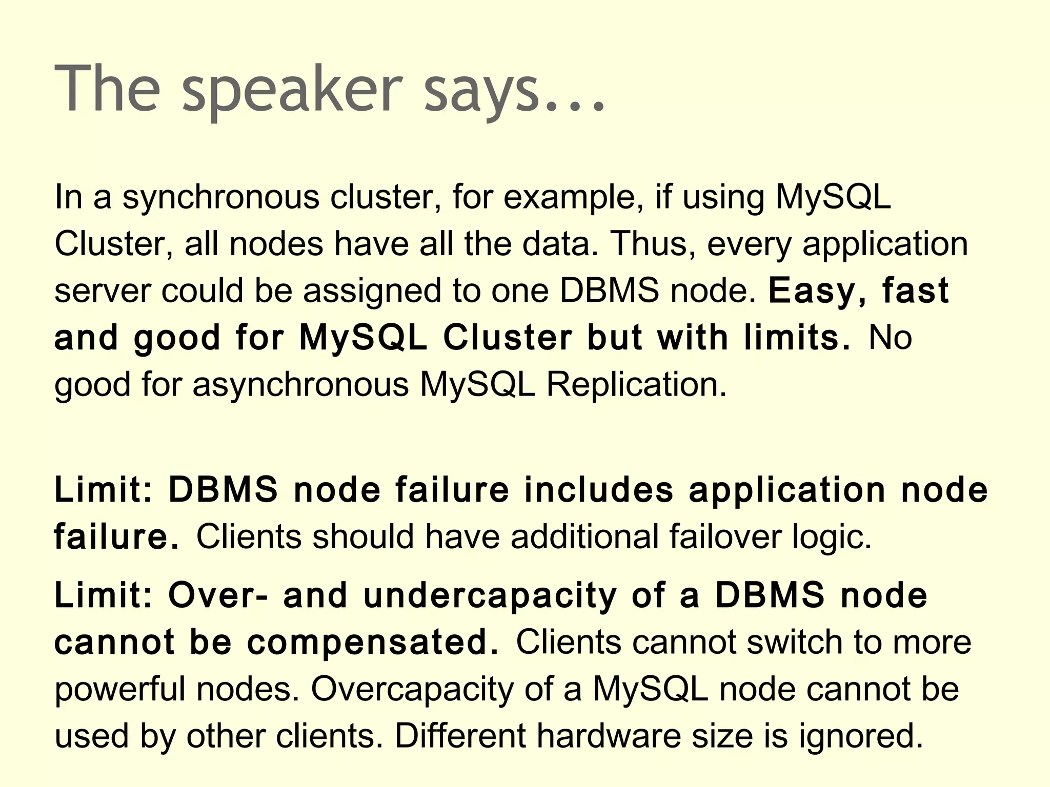 The speaker says...
In a synchronous cluster, for example, if using MySQL
Cluster, all nodes have all the data. Thus, every application
server could be assigned to one DBMS node. Easy, fast
and good for MySQL Cluster but with limits. No
good for asynchronous MySQL Replication.
Limit: DBMS node failure includes application node
failure. Clients should have additional failover logic.
Limit: Over- and undercapacity of a DBMS node
cannot be compensated. Clients cannot switch to more
powerful nodes. Overcapacity of a MySQL node cannot be
used by other clients. Different hardware size is ignored.
 