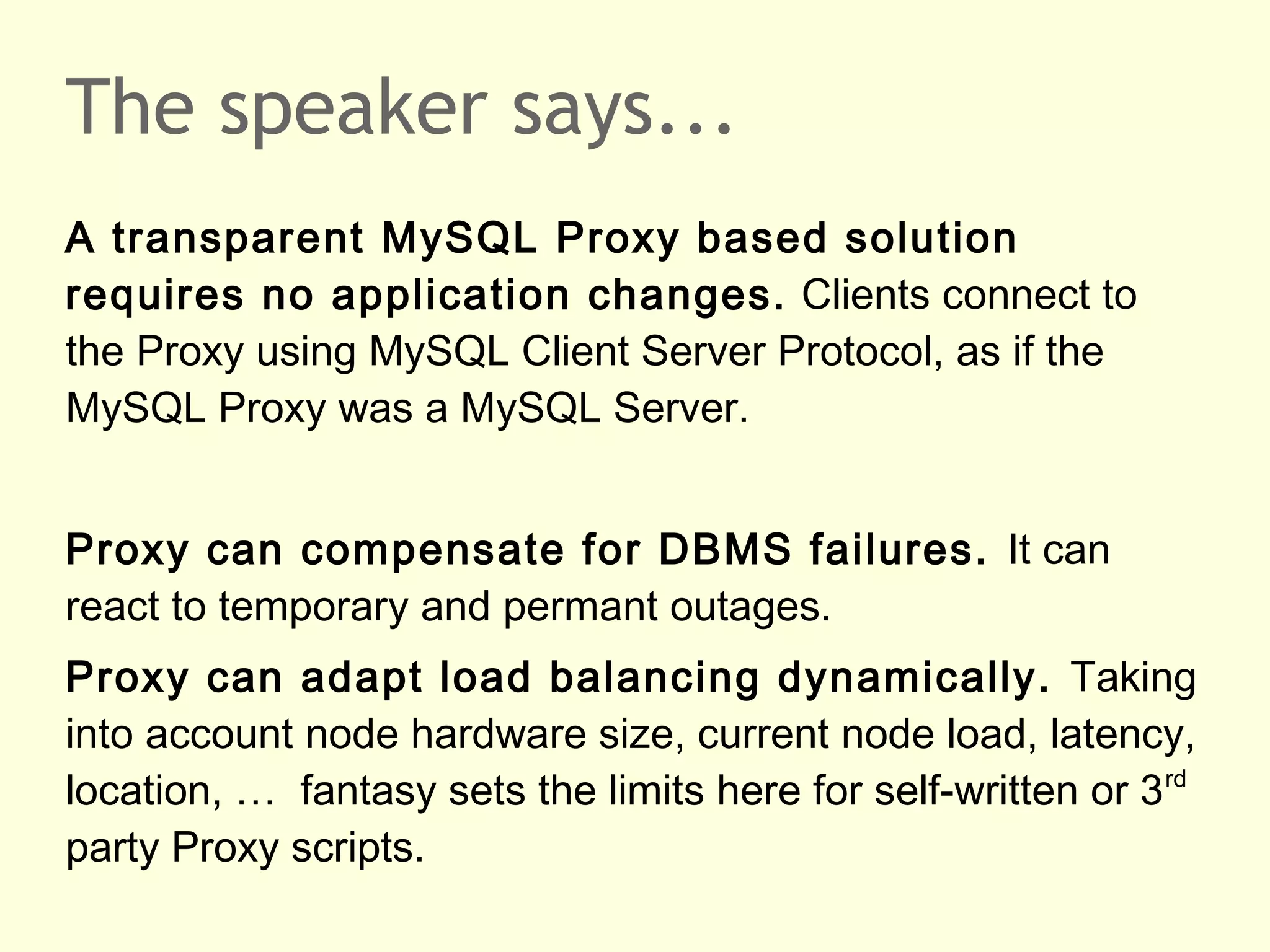 The speaker says...
A transparent MySQL Proxy based solution
requires no application changes. Clients connect to
the Proxy using MySQL Client Server Protocol, as if the
MySQL Proxy was a MySQL Server.
Proxy can compensate for DBMS failures. It can
react to temporary and permant outages.
Proxy can adapt load balancing dynamically. Taking
into account node hardware size, current node load, latency,
location, … fantasy sets the limits here for self-written or 3rd
party Proxy scripts.
 