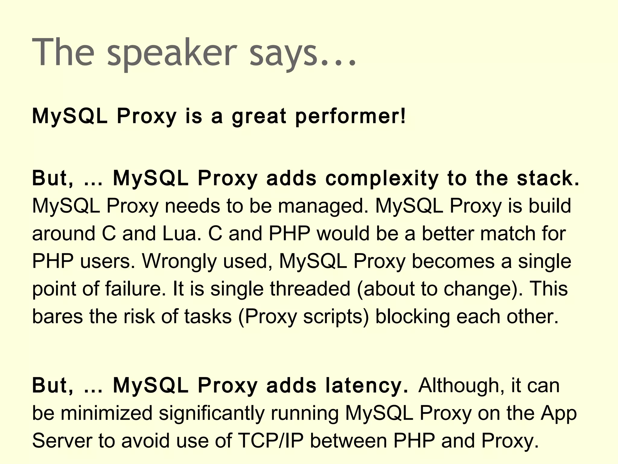 The speaker says...
MySQL Proxy is a great performer!
But, … MySQL Proxy adds complexity to the stack.
MySQL Proxy needs to be managed. MySQL Proxy is build
around C and Lua. C and PHP would be a better match for
PHP users. Wrongly used, MySQL Proxy becomes a single
point of failure. It is single threaded (about to change). This
bares the risk of tasks (Proxy scripts) blocking each other.
But, … MySQL Proxy adds latency. Although, it can
be minimized significantly running MySQL Proxy on the App
Server to avoid use of TCP/IP between PHP and Proxy.
 
