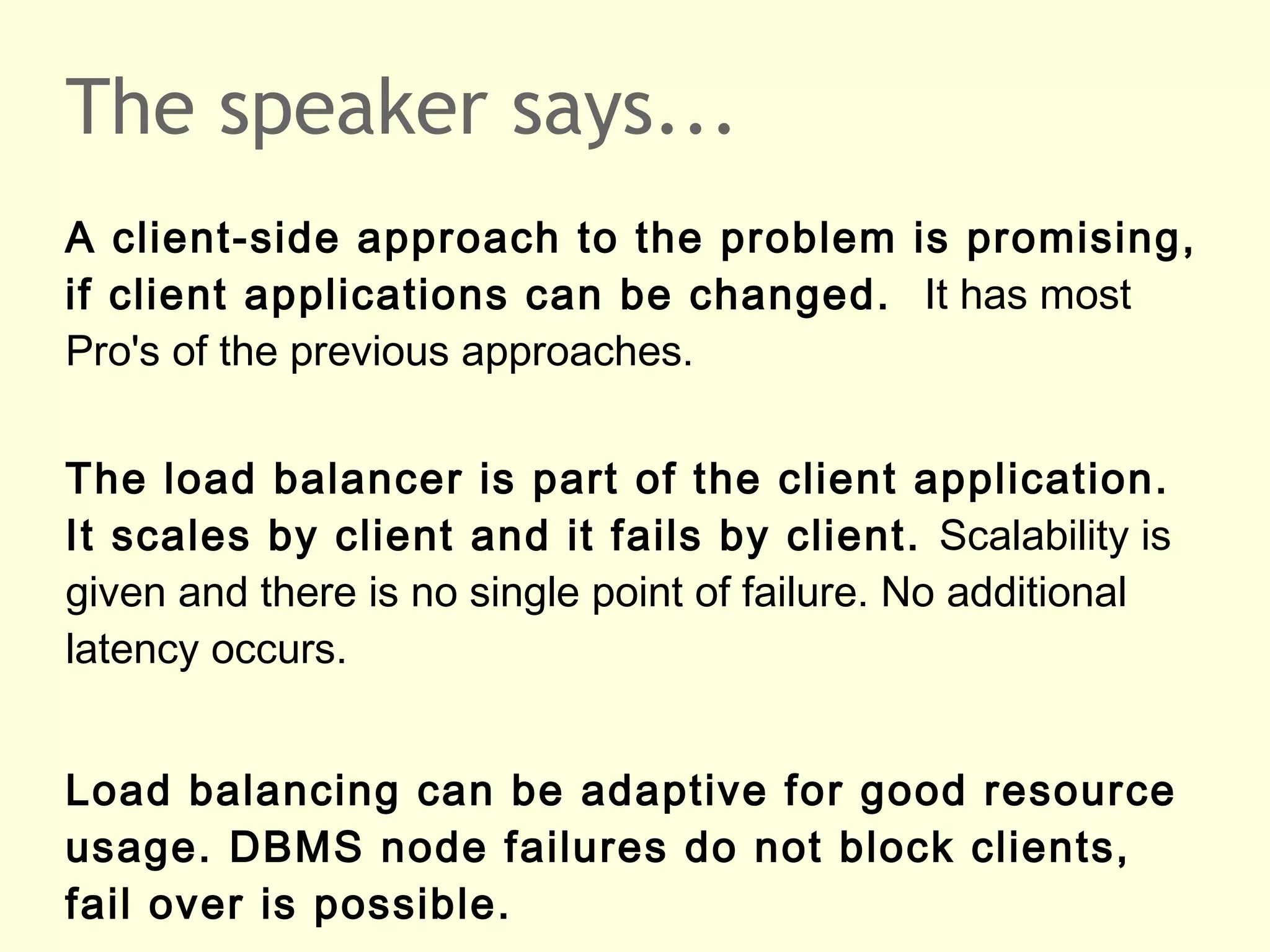 The speaker says...
A client-side approach to the problem is promising,
if client applications can be changed. It has most
Pro's of the previous approaches.
The load balancer is part of the client application.
It scales by client and it fails by client. Scalability is
given and there is no single point of failure. No additional
latency occurs.
Load balancing can be adaptive for good resource
usage. DBMS node failures do not block clients,
fail over is possible.
 