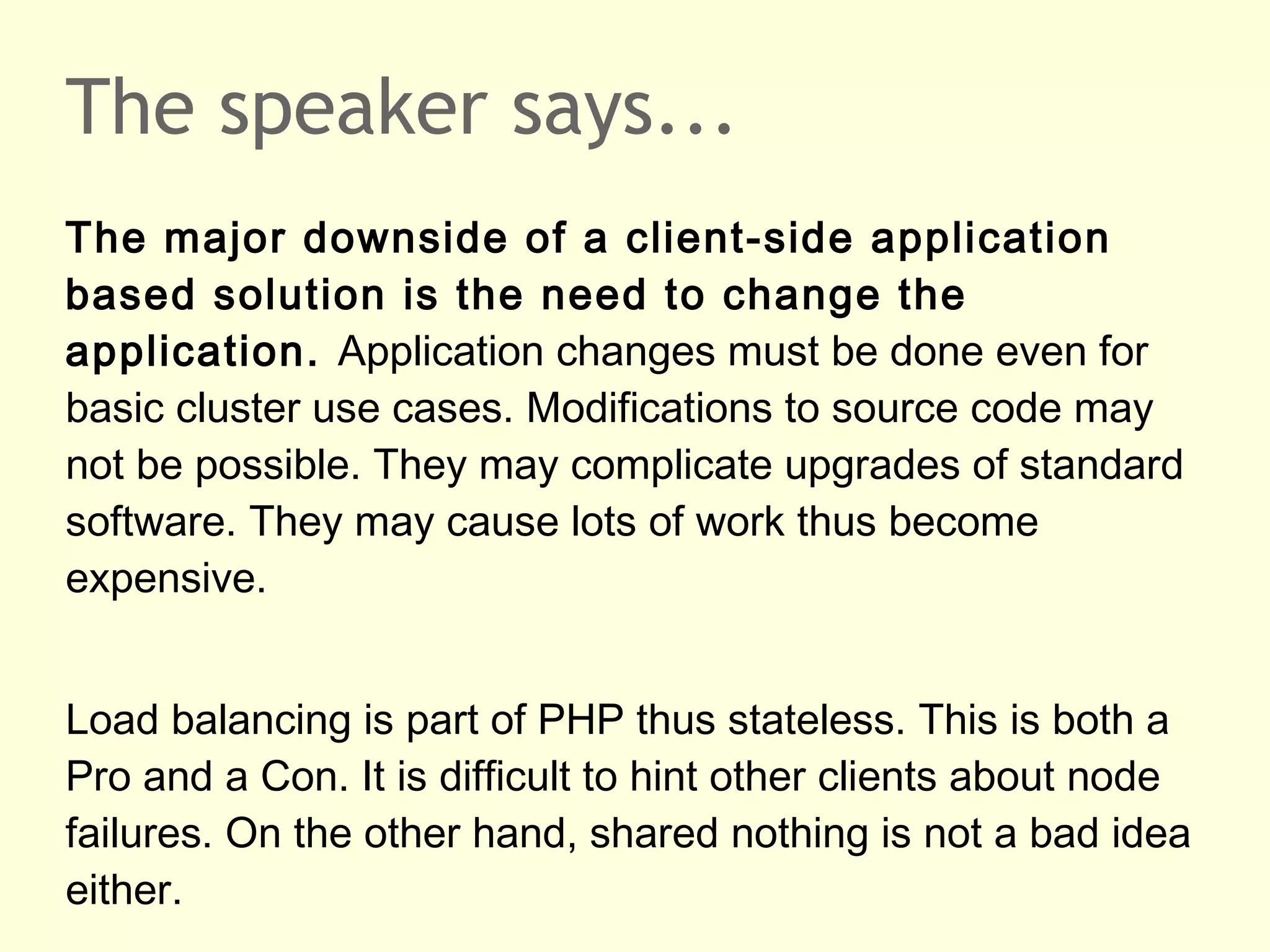 The speaker says...
The major downside of a client-side application
based solution is the need to change the
application. Application changes must be done even for
basic cluster use cases. Modifications to source code may
not be possible. They may complicate upgrades of standard
software. They may cause lots of work thus become
expensive.
Load balancing is part of PHP thus stateless. This is both a
Pro and a Con. It is difficult to hint other clients about node
failures. On the other hand, shared nothing is not a bad idea
either.
 