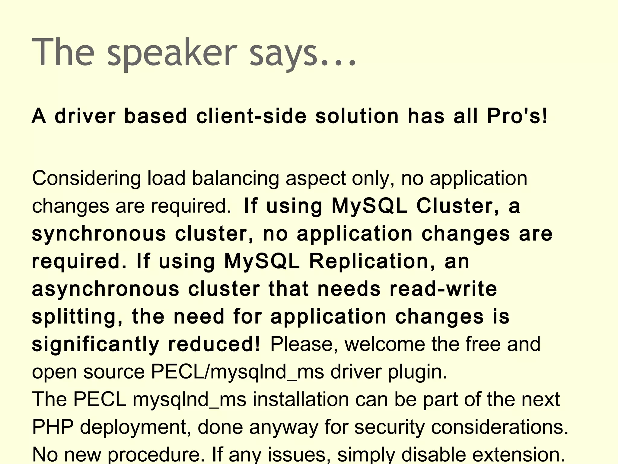 The speaker says...
A driver based client-side solution has all Pro's!
Considering load balancing aspect only, no application
changes are required. If using MySQL Cluster, a
synchronous cluster, no application changes are
required. If using MySQL Replication, an
asynchronous cluster that needs read-write
splitting, the need for application changes is
significantly reduced! Please, welcome the free and
open source PECL/mysqlnd_ms driver plugin.
The PECL mysqlnd_ms installation can be part of the next
PHP deployment, done anyway for security considerations.
No new procedure. If any issues, simply disable extension.
 