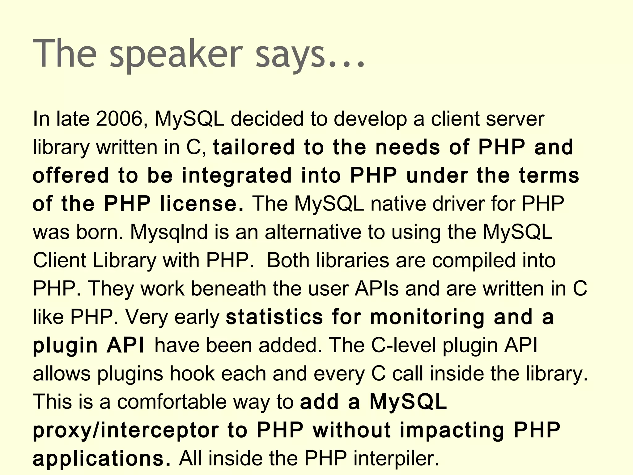 The speaker says...
In late 2006, MySQL decided to develop a client server
library written in C, tailored to the needs of PHP and
offered to be integrated into PHP under the terms
of the PHP license. The MySQL native driver for PHP
was born. Mysqlnd is an alternative to using the MySQL
Client Library with PHP. Both libraries are compiled into
PHP. They work beneath the user APIs and are written in C
like PHP. Very early statistics for monitoring and a
plugin API have been added. The C-level plugin API
allows plugins hook each and every C call inside the library.
This is a comfortable way to add a MySQL
proxy/interceptor to PHP without impacting PHP
applications. All inside the PHP interpiler.
 