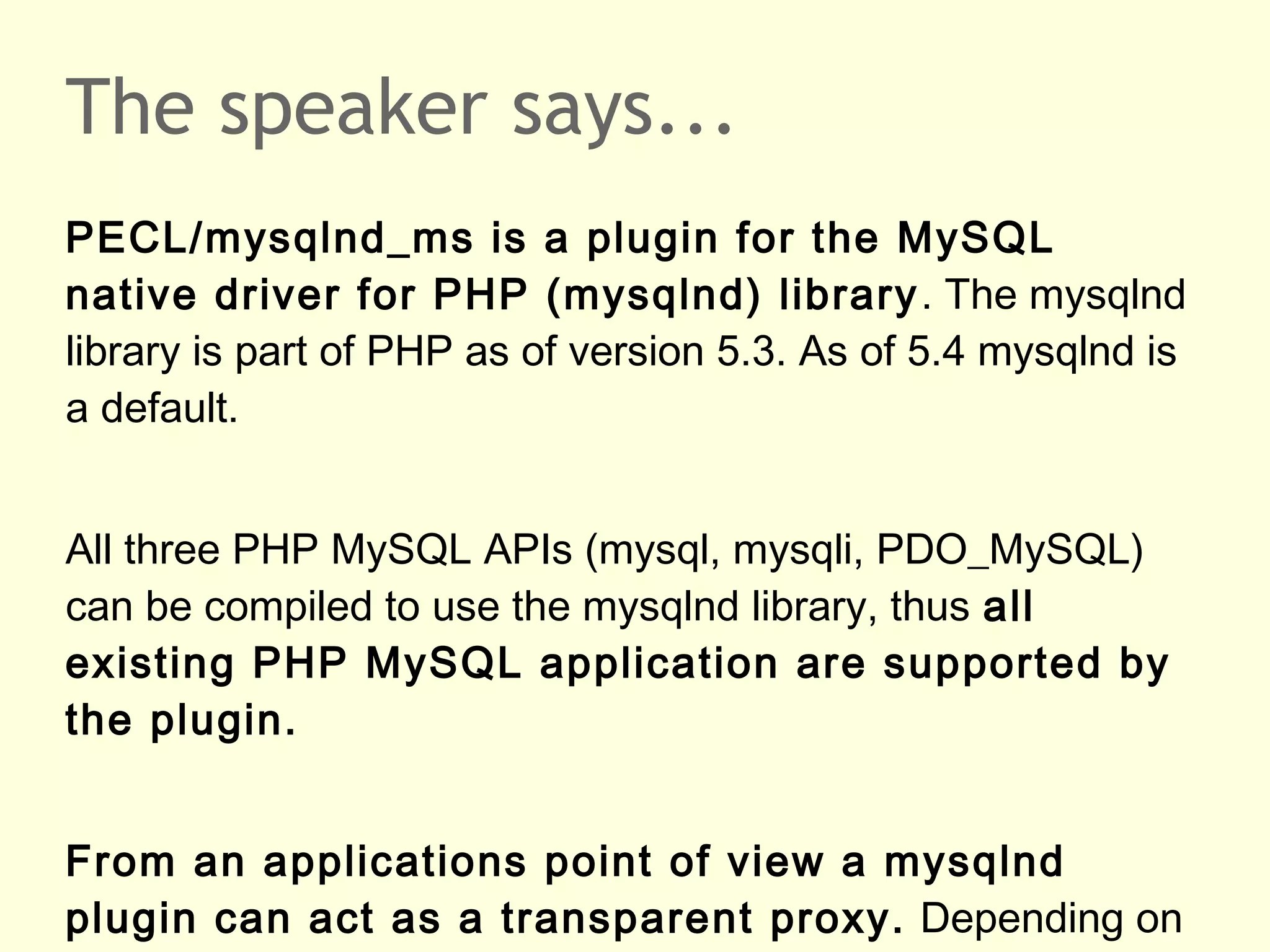 The speaker says...
PECL/mysqlnd_ms is a plugin for the MySQL
native driver for PHP (mysqlnd) library. The mysqlnd
library is part of PHP as of version 5.3. As of 5.4 mysqlnd is
a default.
All three PHP MySQL APIs (mysql, mysqli, PDO_MySQL)
can be compiled to use the mysqlnd library, thus all
existing PHP MySQL application are supported by
the plugin.
From an applications point of view a mysqlnd
plugin can act as a transparent proxy. Depending on
 