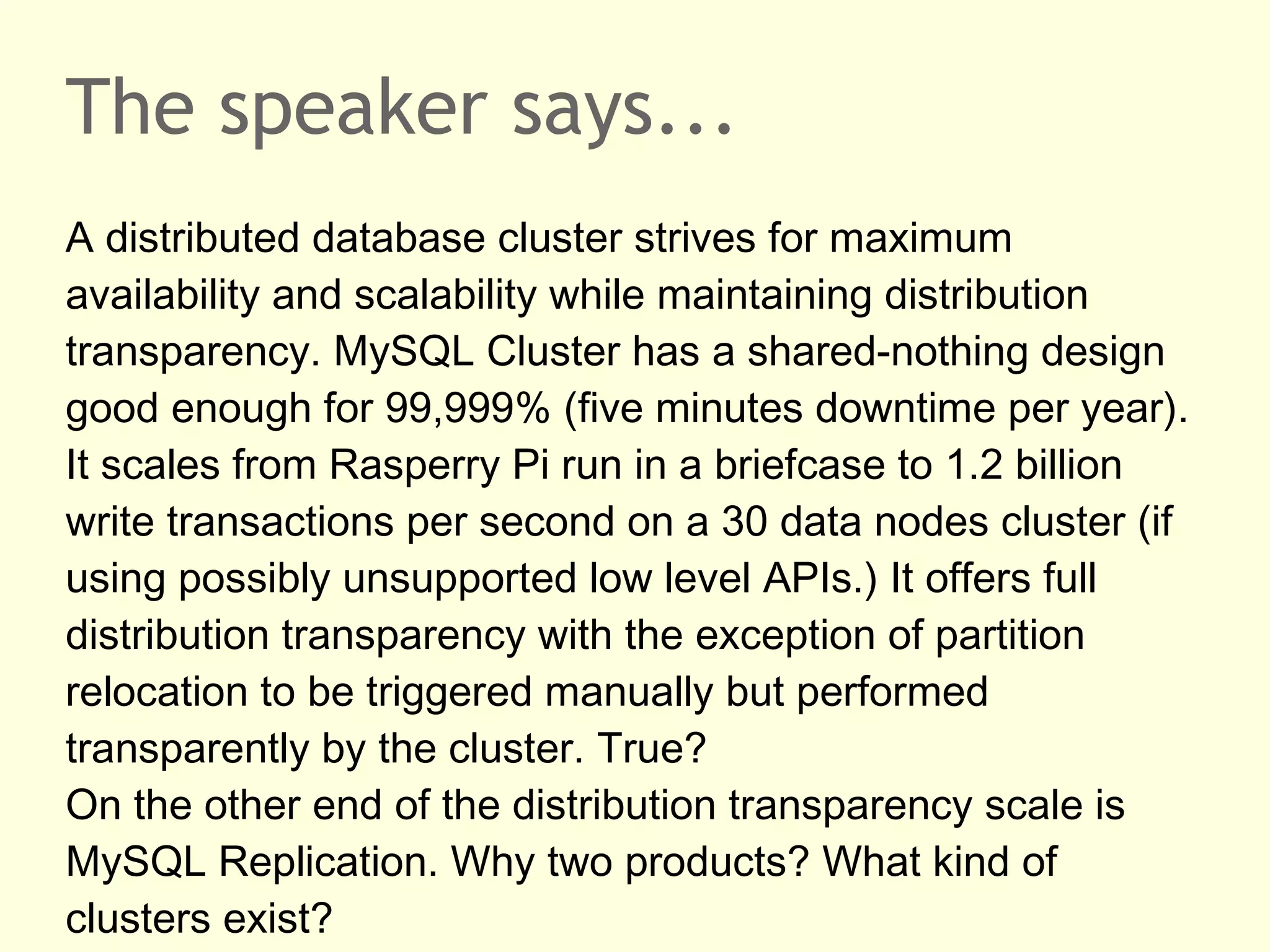 The speaker says...
A distributed database cluster strives for maximum
availability and scalability while maintaining distribution
transparency. MySQL Cluster has a shared-nothing design
good enough for 99,999% (five minutes downtime per year).
It scales from Rasperry Pi run in a briefcase to 1.2 billion
write transactions per second on a 30 data nodes cluster (if
using possibly unsupported low level APIs.) It offers full
distribution transparency with the exception of partition
relocation to be triggered manually but performed
transparently by the cluster. True?
On the other end of the distribution transparency scale is
MySQL Replication. Why two products? What kind of
clusters exist?
 