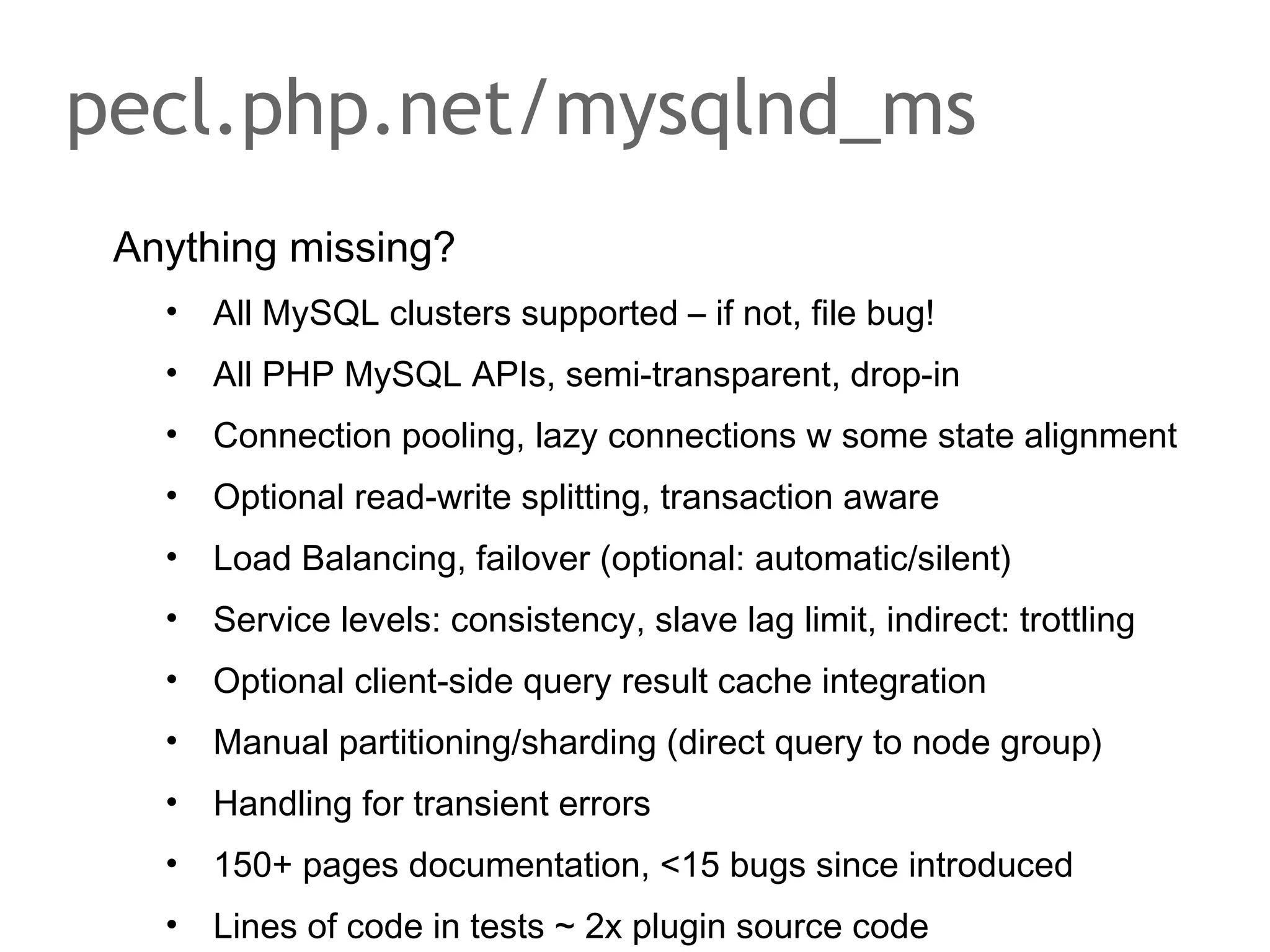 Anything missing?
• All MySQL clusters supported – if not, file bug!
• All PHP MySQL APIs, semi-transparent, drop-in
• Connection pooling, lazy connections w some state alignment
• Optional read-write splitting, transaction aware
• Load Balancing, failover (optional: automatic/silent)
• Service levels: consistency, slave lag limit, indirect: trottling
• Optional client-side query result cache integration
• Manual partitioning/sharding (direct query to node group)
• Handling for transient errors
• 150+ pages documentation, <15 bugs since introduced
• Lines of code in tests ~ 2x plugin source code
pecl.php.net/mysqlnd_ms
 