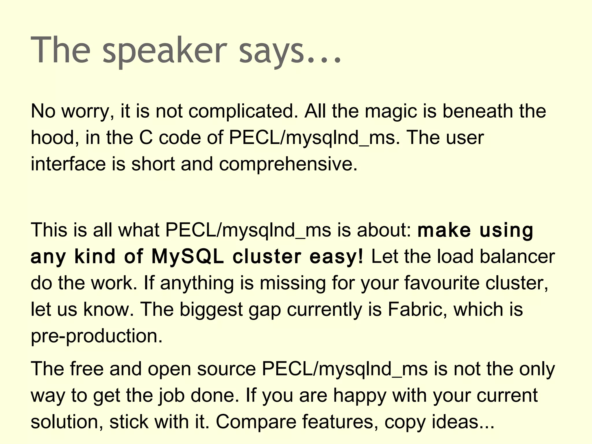 The speaker says...
No worry, it is not complicated. All the magic is beneath the
hood, in the C code of PECL/mysqlnd_ms. The user
interface is short and comprehensive.
This is all what PECL/mysqlnd_ms is about: make using
any kind of MySQL cluster easy! Let the load balancer
do the work. If anything is missing for your favourite cluster,
let us know. The biggest gap currently is Fabric, which is
pre-production.
The free and open source PECL/mysqlnd_ms is not the only
way to get the job done. If you are happy with your current
solution, stick with it. Compare features, copy ideas...
 