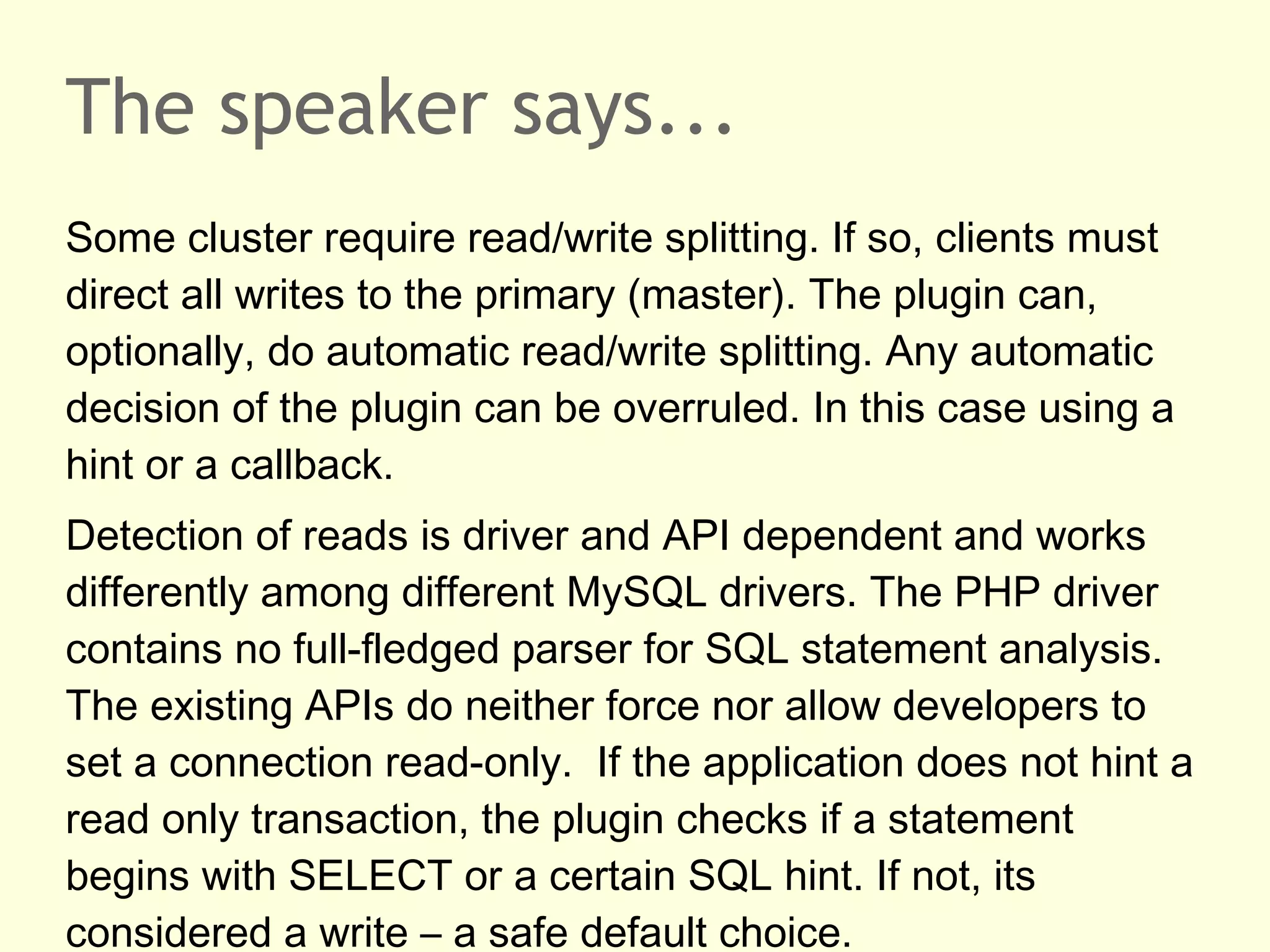 The speaker says...
Some cluster require read/write splitting. If so, clients must
direct all writes to the primary (master). The plugin can,
optionally, do automatic read/write splitting. Any automatic
decision of the plugin can be overruled. In this case using a
hint or a callback.
Detection of reads is driver and API dependent and works
differently among different MySQL drivers. The PHP driver
contains no full-fledged parser for SQL statement analysis.
The existing APIs do neither force nor allow developers to
set a connection read-only. If the application does not hint a
read only transaction, the plugin checks if a statement
begins with SELECT or a certain SQL hint. If not, its
considered a write – a safe default choice.
 
