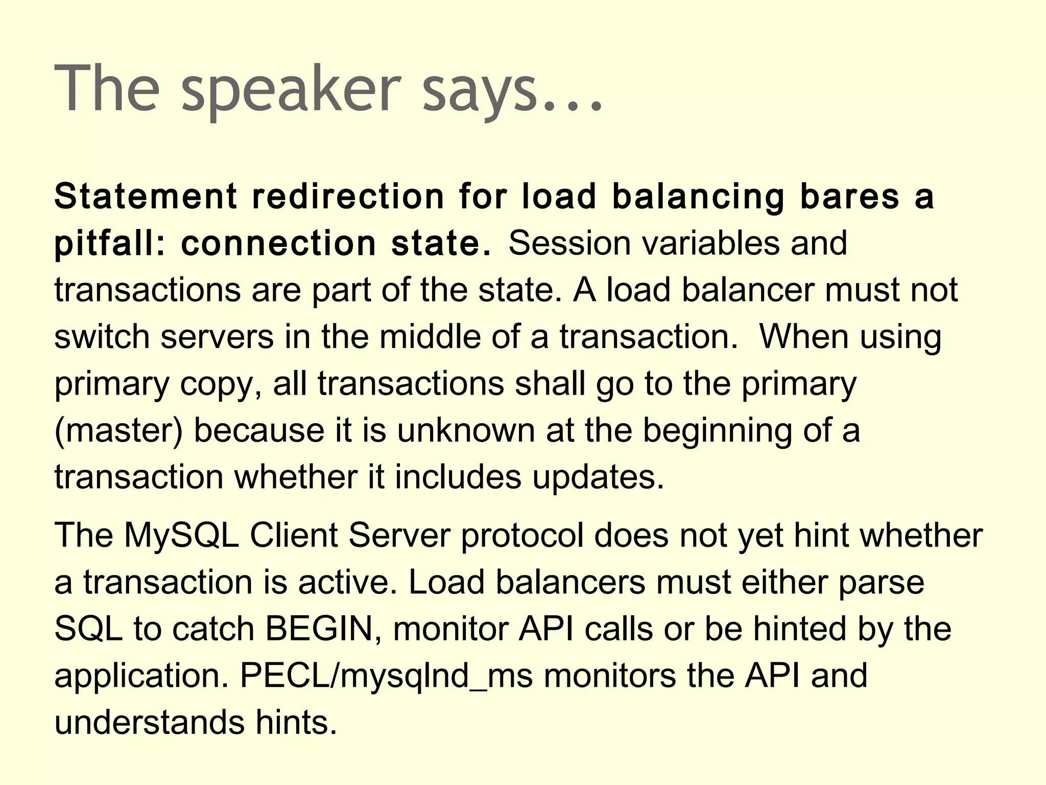 The speaker says...
Statement redirection for load balancing bares a
pitfall: connection state. Session variables and
transactions are part of the state. A load balancer must not
switch servers in the middle of a transaction. When using
primary copy, all transactions shall go to the primary
(master) because it is unknown at the beginning of a
transaction whether it includes updates.
The MySQL Client Server protocol does not yet hint whether
a transaction is active. Load balancers must either parse
SQL to catch BEGIN, monitor API calls or be hinted by the
application. PECL/mysqlnd_ms monitors the API and
understands hints.
 