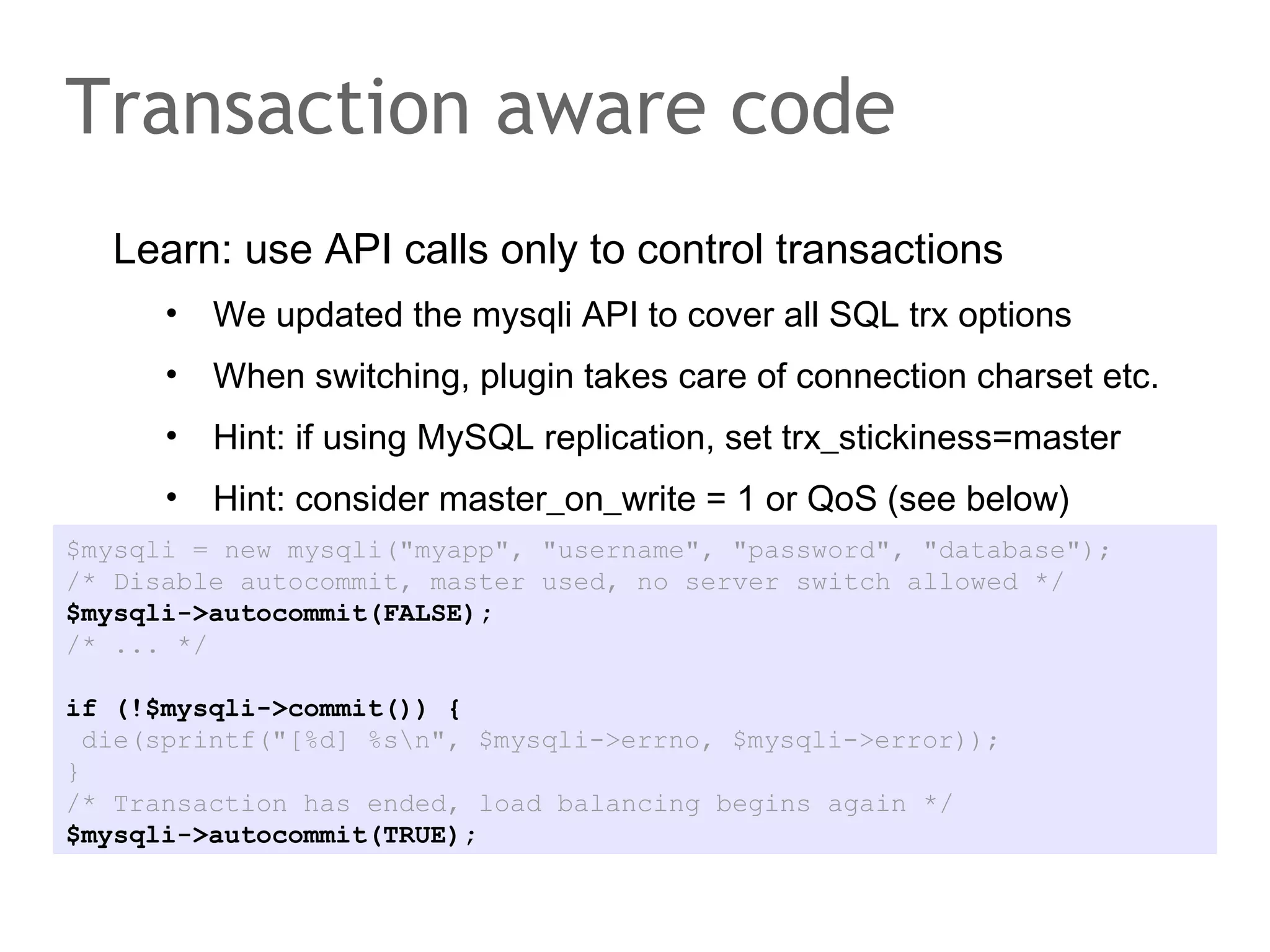 Learn: use API calls only to control transactions
• We updated the mysqli API to cover all SQL trx options
• When switching, plugin takes care of connection charset etc.
• Hint: if using MySQL replication, set trx_stickiness=master
• Hint: consider master_on_write = 1 or QoS (see below)
Transaction aware code
$mysqli = new mysqli("myapp", "username", "password", "database");
/* Disable autocommit, master used, no server switch allowed */
$mysqli->autocommit(FALSE);
/* ... */
if (!$mysqli->commit()) {
die(sprintf("[%d] %sn", $mysqli->errno, $mysqli->error));
}
/* Transaction has ended, load balancing begins again */
$mysqli->autocommit(TRUE);
 