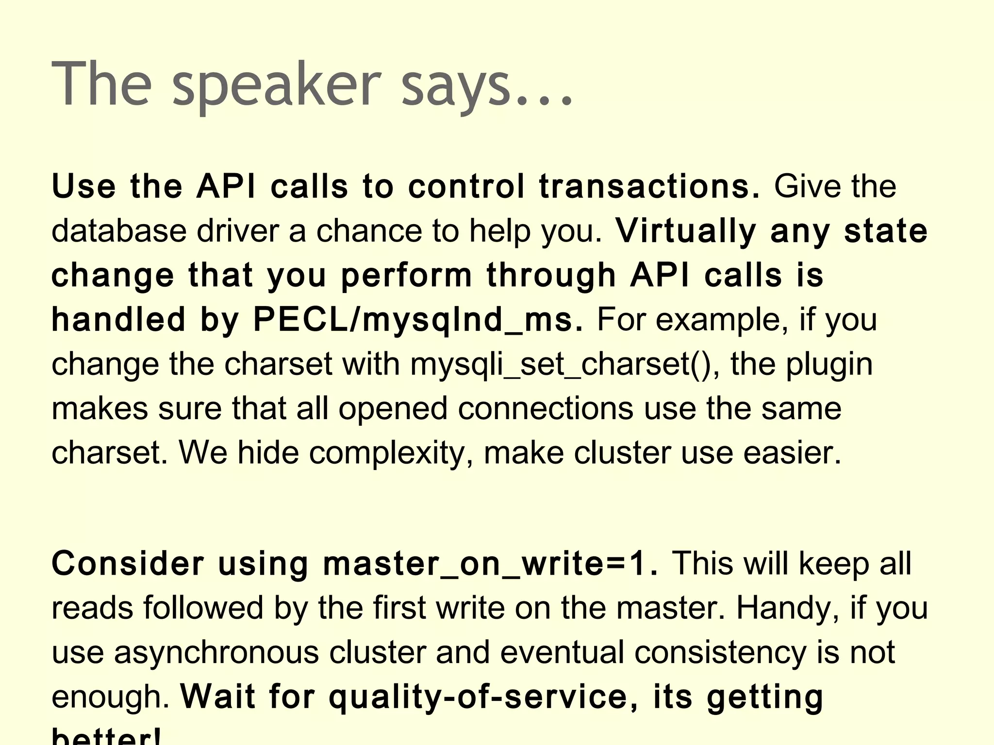 The speaker says...
Use the API calls to control transactions. Give the
database driver a chance to help you. Virtually any state
change that you perform through API calls is
handled by PECL/mysqlnd_ms. For example, if you
change the charset with mysqli_set_charset(), the plugin
makes sure that all opened connections use the same
charset. We hide complexity, make cluster use easier.
Consider using master_on_write=1. This will keep all
reads followed by the first write on the master. Handy, if you
use asynchronous cluster and eventual consistency is not
enough. Wait for quality-of-service, its getting
 