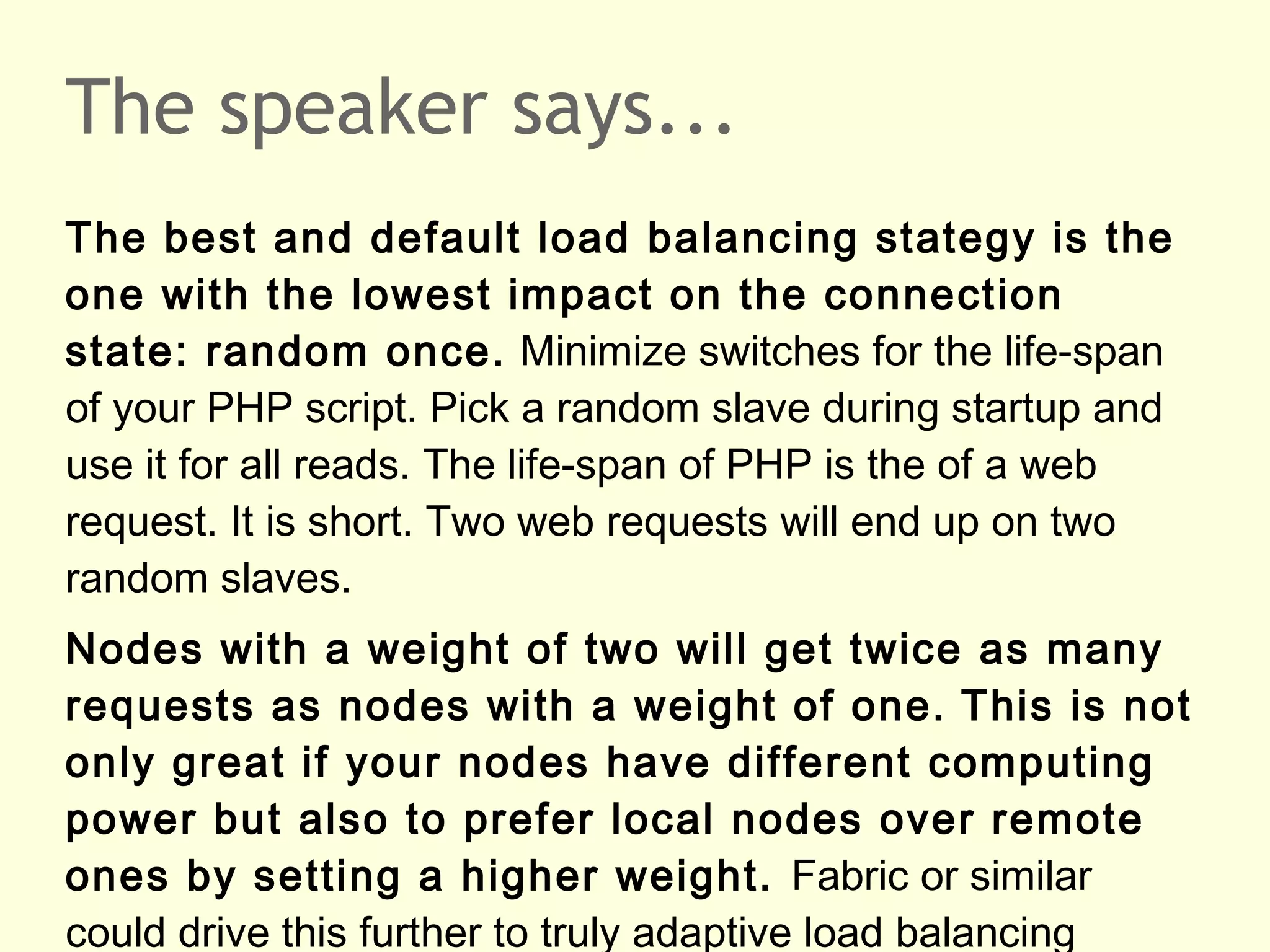 The speaker says...
The best and default load balancing stategy is the
one with the lowest impact on the connection
state: random once. Minimize switches for the life-span
of your PHP script. Pick a random slave during startup and
use it for all reads. The life-span of PHP is the of a web
request. It is short. Two web requests will end up on two
random slaves.
Nodes with a weight of two will get twice as many
requests as nodes with a weight of one. This is not
only great if your nodes have different computing
power but also to prefer local nodes over remote
ones by setting a higher weight. Fabric or similar
could drive this further to truly adaptive load balancing
 