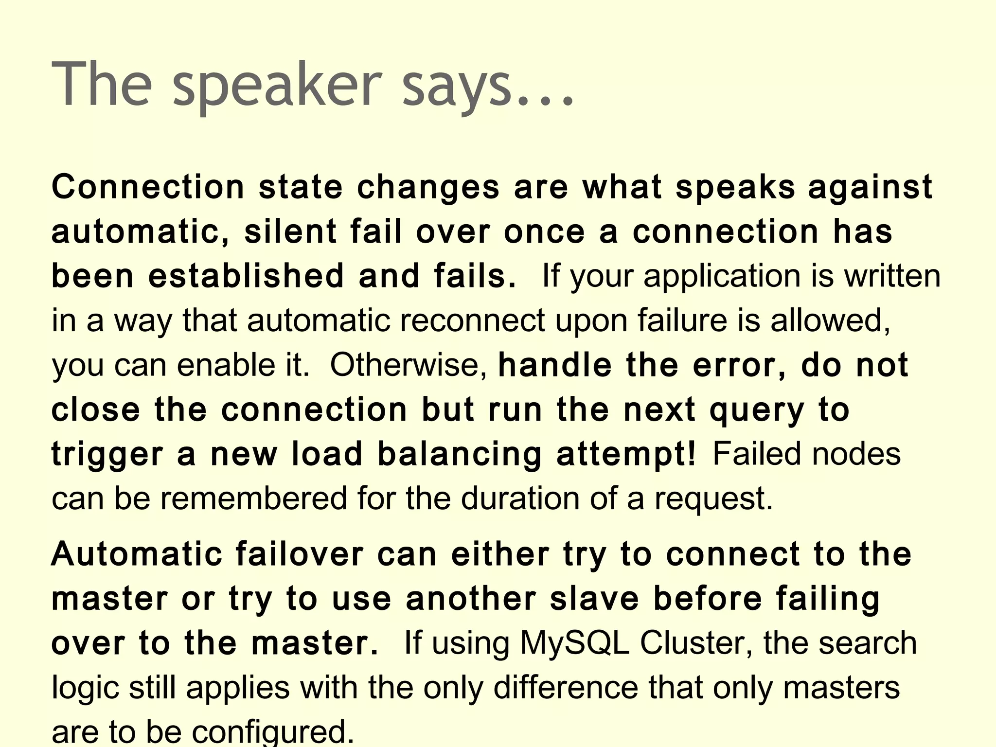 The speaker says...
Connection state changes are what speaks against
automatic, silent fail over once a connection has
been established and fails. If your application is written
in a way that automatic reconnect upon failure is allowed,
you can enable it. Otherwise, handle the error, do not
close the connection but run the next query to
trigger a new load balancing attempt! Failed nodes
can be remembered for the duration of a request.
Automatic failover can either try to connect to the
master or try to use another slave before failing
over to the master. If using MySQL Cluster, the search
logic still applies with the only difference that only masters
are to be configured.
 