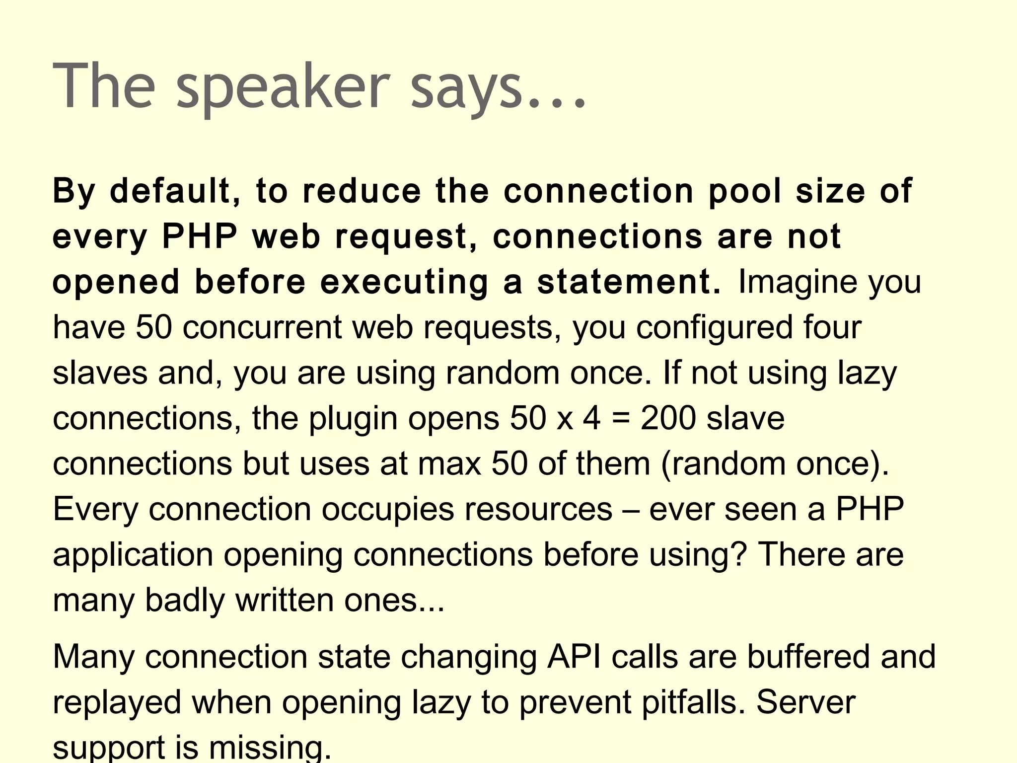 The speaker says...
By default, to reduce the connection pool size of
every PHP web request, connections are not
opened before executing a statement. Imagine you
have 50 concurrent web requests, you configured four
slaves and, you are using random once. If not using lazy
connections, the plugin opens 50 x 4 = 200 slave
connections but uses at max 50 of them (random once).
Every connection occupies resources – ever seen a PHP
application opening connections before using? There are
many badly written ones...
Many connection state changing API calls are buffered and
replayed when opening lazy to prevent pitfalls. Server
support is missing.
 