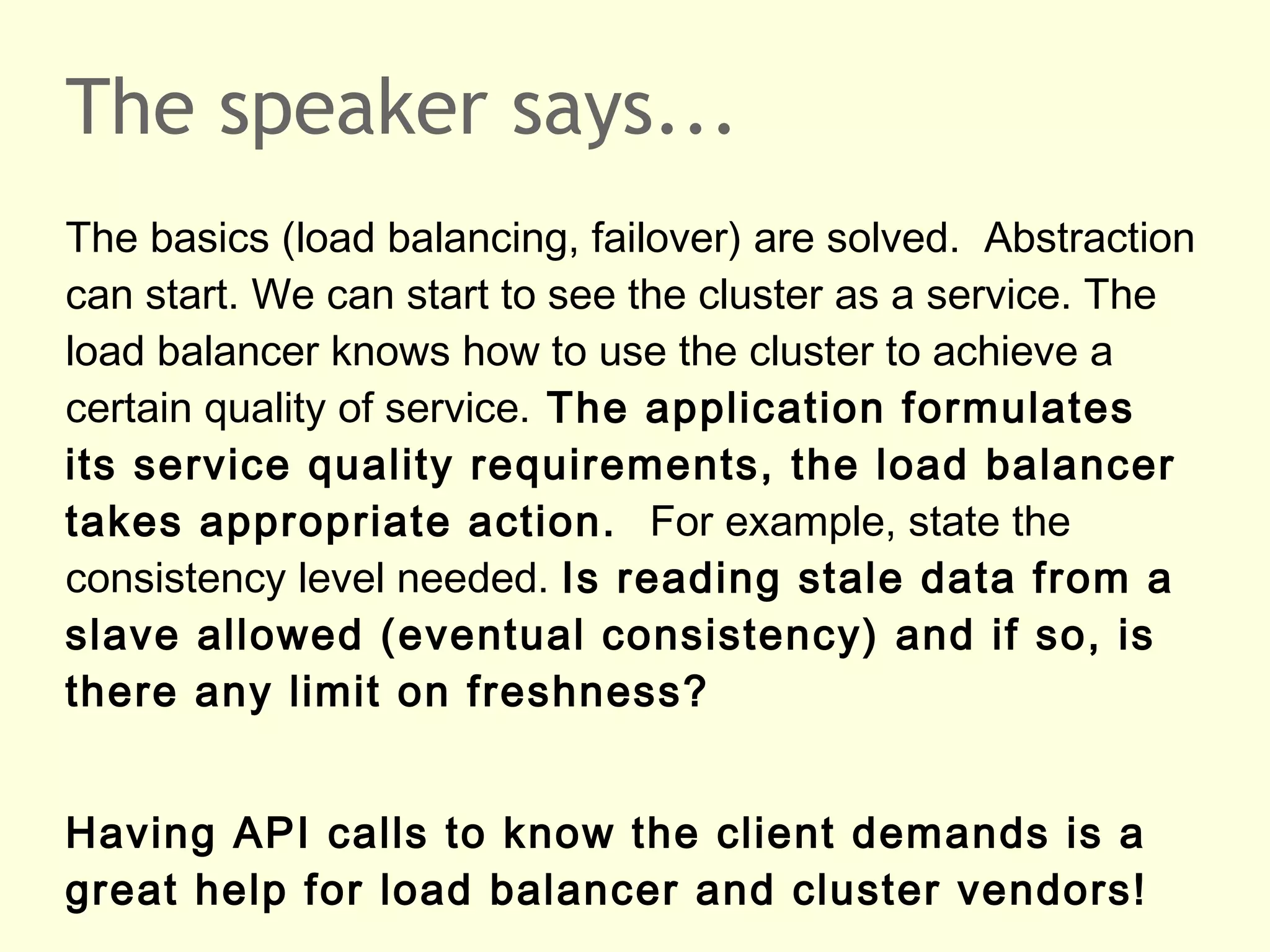 The speaker says...
The basics (load balancing, failover) are solved. Abstraction
can start. We can start to see the cluster as a service. The
load balancer knows how to use the cluster to achieve a
certain quality of service. The application formulates
its service quality requirements, the load balancer
takes appropriate action. For example, state the
consistency level needed. Is reading stale data from a
slave allowed (eventual consistency) and if so, is
there any limit on freshness?
Having API calls to know the client demands is a
great help for load balancer and cluster vendors!
 