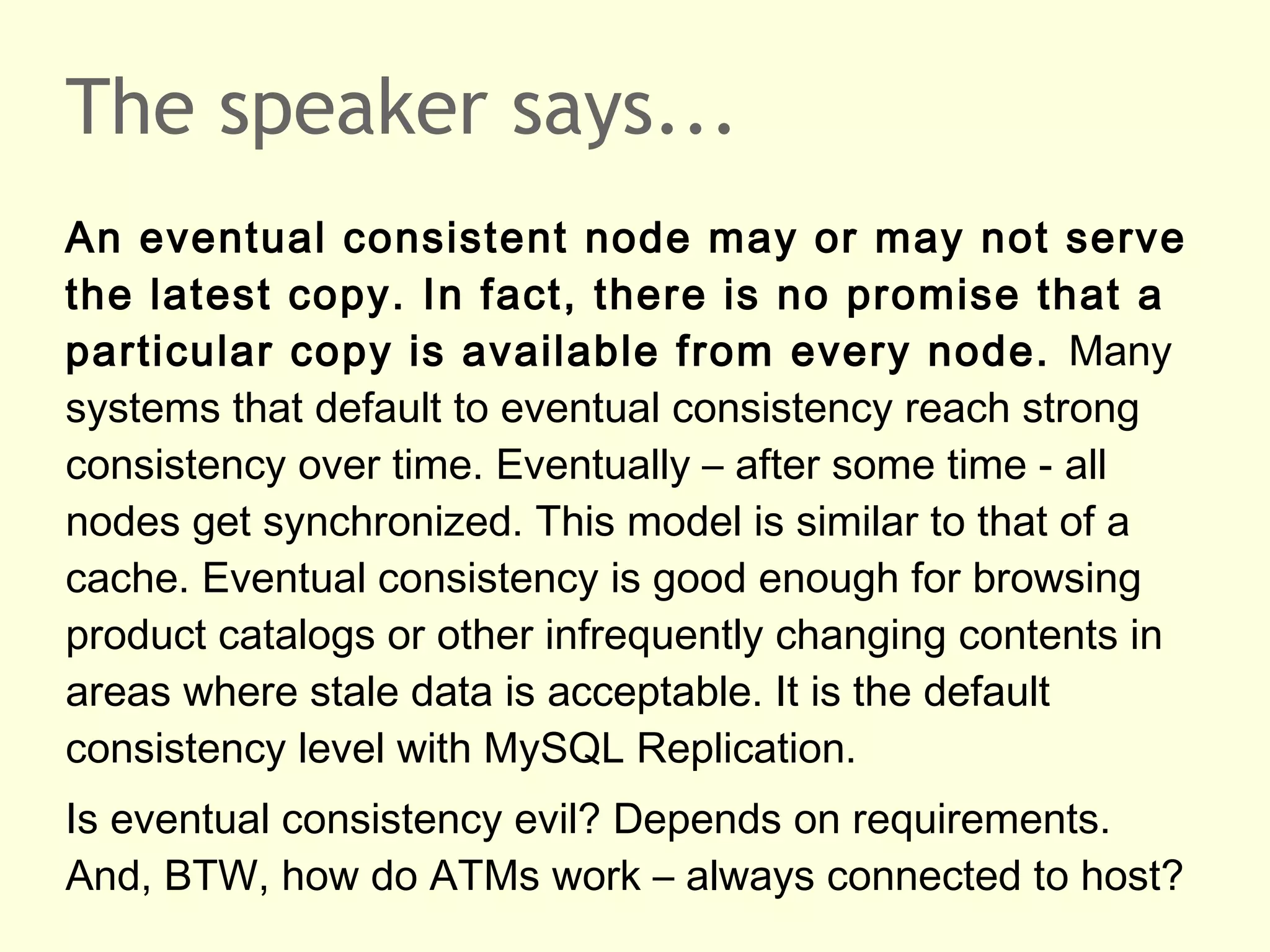 The speaker says...
An eventual consistent node may or may not serve
the latest copy. In fact, there is no promise that a
particular copy is available from every node. Many
systems that default to eventual consistency reach strong
consistency over time. Eventually – after some time - all
nodes get synchronized. This model is similar to that of a
cache. Eventual consistency is good enough for browsing
product catalogs or other infrequently changing contents in
areas where stale data is acceptable. It is the default
consistency level with MySQL Replication.
Is eventual consistency evil? Depends on requirements.
And, BTW, how do ATMs work – always connected to host?
 